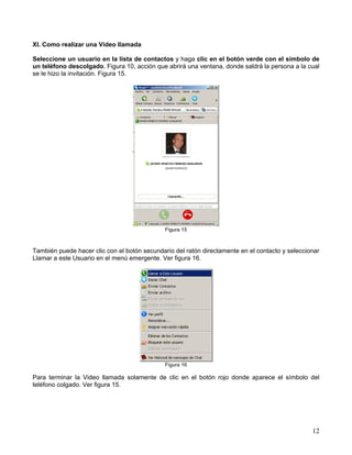 XI. Como realizar una Video llamada
Seleccione un usuario en la lista de contactos y haga clic en el botón verde con el símbolo de
un teléfono descolgado. Figura 10, acción que abrirá una ventana, donde saldrá la persona a la cual
se le hizo la invitación. Figura 15.

Figura 15

También puede hacer clic con el botón secundario del ratón directamente en el contacto y seleccionar
Llamar a este Usuario en el menú emergente. Ver figura 16.

Figura 16

Para terminar la Video llamada solamente de clic en el botón rojo donde aparece el símbolo del
teléfono colgado. Ver figura 15.

12

 