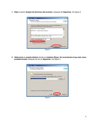 2. Elija la opción Acepto los términos del acuerdo y después de Siguiente. Ver figura 2.

Figura 2

3. Seleccione la carpeta destino donde se instalara Skype. Se recomienda el que sale como
predeterminado, después de clic en Siguiente. Ver figura 3.

Figura 3

4

 