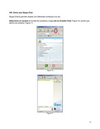 VIII. Cómo usar Skype Chat
Skype Chat le permite chatear con diferentes contactos a la vez.
Seleccione un usuario en la lista de contactos y haga clic en el botón Chat. Figura 10, acción que
abrirá una ventana. Figura 11.

Figura 10

Figura 11

9

 