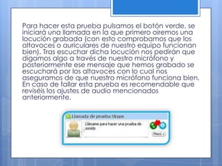 Para hacer esta prueba pulsamos el botón verde, se
iniciará una llamada en la que primero oiremos una
locución grabada (con esto comprobamos que los
altavoces o auriculares de nuestro equipo funcionan
bien). Tras escuchar dicha locución nos pedirán que
digamos algo a través de nuestro micrófono y
posteriormente ese mensaje que hemos grabado se
escuchará por los altavoces con lo cual nos
aseguramos de que nuestro micrófono funciona bien.
En caso de fallar esta prueba es recomendable que
reviséis los ajustes de audio mencionados
anteriormente.
 
