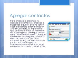 Agregar contactos
Para empezar a organizar tu
agenda de contactos, creando o
buscando aquellos que ya tienen
cuenta en Skype pincharemos en
Añadir Contacto. Es importante
que añadáis a todos los miembros
de vuestro grupo para que podáis
tener “reuniones virtuales”. Aunque
también es aconsejable, añadir al
resto de contactos (de otras
constelaciones) por si se realiza un
chat con todos los grupos.
También os recomendamos incluir
a nuestras tutoras de constelación.
 