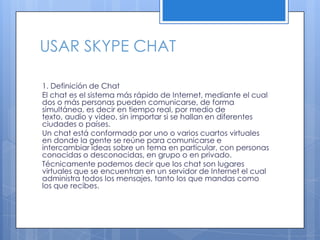 USAR SKYPE CHAT
1. Definición de Chat
El chat es el sistema más rápido de Internet, mediante el cual
dos o más personas pueden comunicarse, de forma
simultánea, es decir en tiempo real, por medio de
texto, audio y video, sin importar si se hallan en diferentes
ciudades o países.
Un chat está conformado por uno o varios cuartos virtuales
en donde la gente se reúne para comunicarse e
intercambiar ideas sobre un tema en particular, con personas
conocidas o desconocidas, en grupo o en privado.
Técnicamente podemos decir que los chat son lugares
virtuales que se encuentran en un servidor de Internet el cual
administra todos los mensajes, tanto los que mandas como
los que recibes.
 