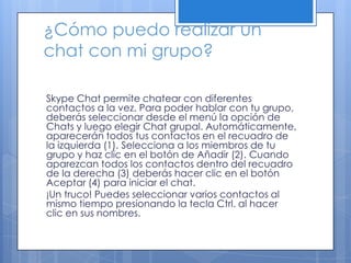 ¿Cómo puedo realizar un
chat con mi grupo?
Skype Chat permite chatear con diferentes
contactos a la vez. Para poder hablar con tu grupo,
deberás seleccionar desde el menú la opción de
Chats y luego elegir Chat grupal. Automáticamente,
aparecerán todos tus contactos en el recuadro de
la izquierda (1). Selecciona a los miembros de tu
grupo y haz clic en el botón de Añadir (2). Cuando
aparezcan todos los contactos dentro del recuadro
de la derecha (3) deberás hacer clic en el botón
Aceptar (4) para iniciar el chat.
¡Un truco! Puedes seleccionar varios contactos al
mismo tiempo presionando la tecla Ctrl. al hacer
clic en sus nombres.
 