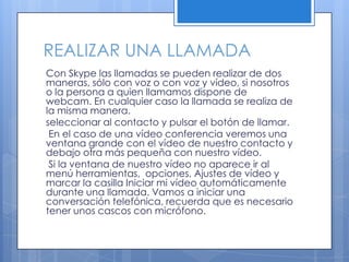 REALIZAR UNA LLAMADA
Con Skype las llamadas se pueden realizar de dos
maneras, sólo con voz o con voz y vídeo, si nosotros
o la persona a quien llamamos dispone de
webcam. En cualquier caso la llamada se realiza de
la misma manera.
seleccionar al contacto y pulsar el botón de llamar.
En el caso de una vídeo conferencia veremos una
ventana grande con el vídeo de nuestro contacto y
debajo otra más pequeña con nuestro vídeo.
Si la ventana de nuestro vídeo no aparece ir al
menú herramientas, opciones, Ajustes de vídeo y
marcar la casilla Iniciar mi vídeo automáticamente
durante una llamada. Vamos a iniciar una
conversación telefónica, recuerda que es necesario
tener unos cascos con micrófono.
 