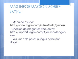 MÁS INFORMACIÓN SOBRE
SKYPE
• Menú de ayuda:
http://www.skype.com/intl/es/help/guides/
• sección de preguntas frecuentes:
http://support.skype.com/?_a=knowledgeb
ase
• Resumen de pasos a seguir para usar
skype:
 