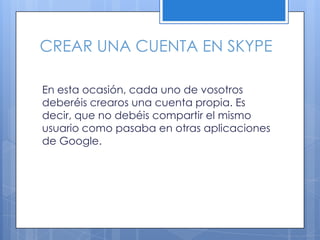 CREAR UNA CUENTA EN SKYPE
En esta ocasión, cada uno de vosotros
deberéis crearos una cuenta propia. Es
decir, que no debéis compartir el mismo
usuario como pasaba en otras aplicaciones
de Google.
 