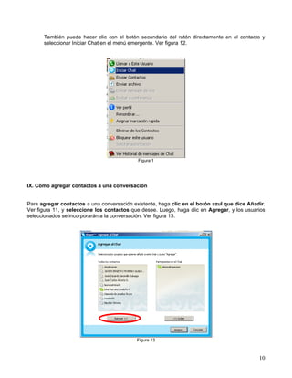 También puede hacer clic con el botón secundario del ratón directamente en el contacto y
seleccionar Iniciar Chat en el menú emergente. Ver figura 12.
Figura 1
IX. Cómo agregar contactos a una conversación
Para agregar contactos a una conversación existente, haga clic en el botón azul que dice Añadir.
Ver figura 11, y seleccione los contactos que desee. Luego, haga clic en Agregar, y los usuarios
seleccionados se incorporarán a la conversación. Ver figura 13.
Figura 13
10
 