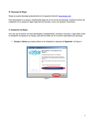 IV. Descarga de Skype
Skype se puede descargar gratuitamente en la siguiente dirección www.skype.com.
Para descargarlo a su equipo, simplemente haga clic en el vínculo de descarga. Guarde el archivo de
instalación en su equipo en algún lugar fácil de recordar, como, por ejemplo, el escritorio.
V. Instalación de Skype
Una vez que el archivo se haya descargado completamente, proceda a buscarlo. Luego debe iniciar
la instalación de Skype en su equipo, para ello de doble clic en el archivo ejecutable que descargo.
1. Escoja el idioma que desea utilizar en la instalación y después de Siguiente. Ver figura 1.
Figura 1
3
 