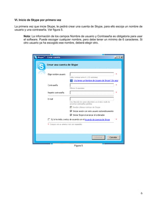 VI. Inicio de Skype por primera vez
La primera vez que inicie Skype, le pedirá crear una cuenta de Skype, para ello escoja un nombre de
usuario y una contraseña. Ver figura 5.
Nota: La información de los campos Nombre de usuario y Contraseña es obligatoria para usar
el software. Puede escoger cualquier nombre, pero debe tener un mínimo de 6 caracteres. Si
otro usuario ya ha escogido ese nombre, deberá elegir otro.
Figura 5
6
 