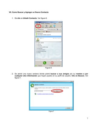 VII. Como Buscar y Agregar un Nuevo Contacto
1. De clic en Añadir Contacto. Ver figura 6.
Figura 6
2. Se abrirá una nueva ventana donde podrá buscar a sus amigos por su nombre o por
cualquier otra información que hayan puesto en su perfil de usuario. Clic en Buscar. Ver
figura 7.
Figura 7
7
 