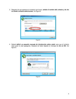 3. Después de que aparezca el contacto que busca, señale el nombre delc ontacto y de clic
en Añadir contacto seleccionado. Ver figura 8.
Figura 8
4. Deberá definir un pequeño mensaje de introducción sobre usted, para que el contacto
sepa quien lo esta agregando. Después de haber digitado el mensaje de clic en OK. Ver
figura 9.
Figura 9
8
 