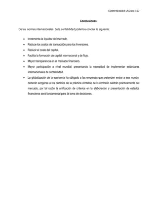 COMPRENDER LAS NIC 107 
Conclusiones 
De las normas internacionales de la contabilidad podemos concluir lo siguiente: 
 Incrementa la liquidez del mercado. 
 Reduce los costos de transacción para los Inversores. 
 Reducir el costo del capital. 
 Facilita la formación de capital internacional y de flujo. 
 Mayor transparencia en el mercado financiero. 
 Mayor participación a nivel mundial; presentando la necesidad de implementar estándares 
internacionales de contabilidad. 
 La globalización de la economía ha obligado a las empresas que pretenden entrar a ese mundo, 
deberán acogerse a los cambios de la práctica contable de lo contrario saldrán prácticamente del 
mercado, por tal razón la unificación de criterios en la elaboración y presentación de estados 
financieros será fundamental para la toma de decisiones. 
 