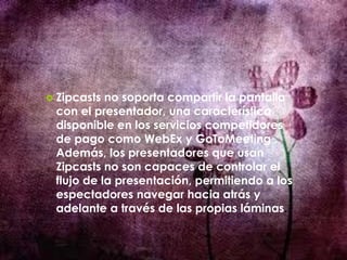  Zipcasts no soporta compartir la pantalla
con el presentador, una característica
disponible en los servicios competidores
de pago como WebEx y GoToMeeting .
Además, los presentadores que usan
Zipcasts no son capaces de controlar el
flujo de la presentación, permitiendo a los
espectadores navegar hacia atrás y
adelante a través de las propias láminas.
 