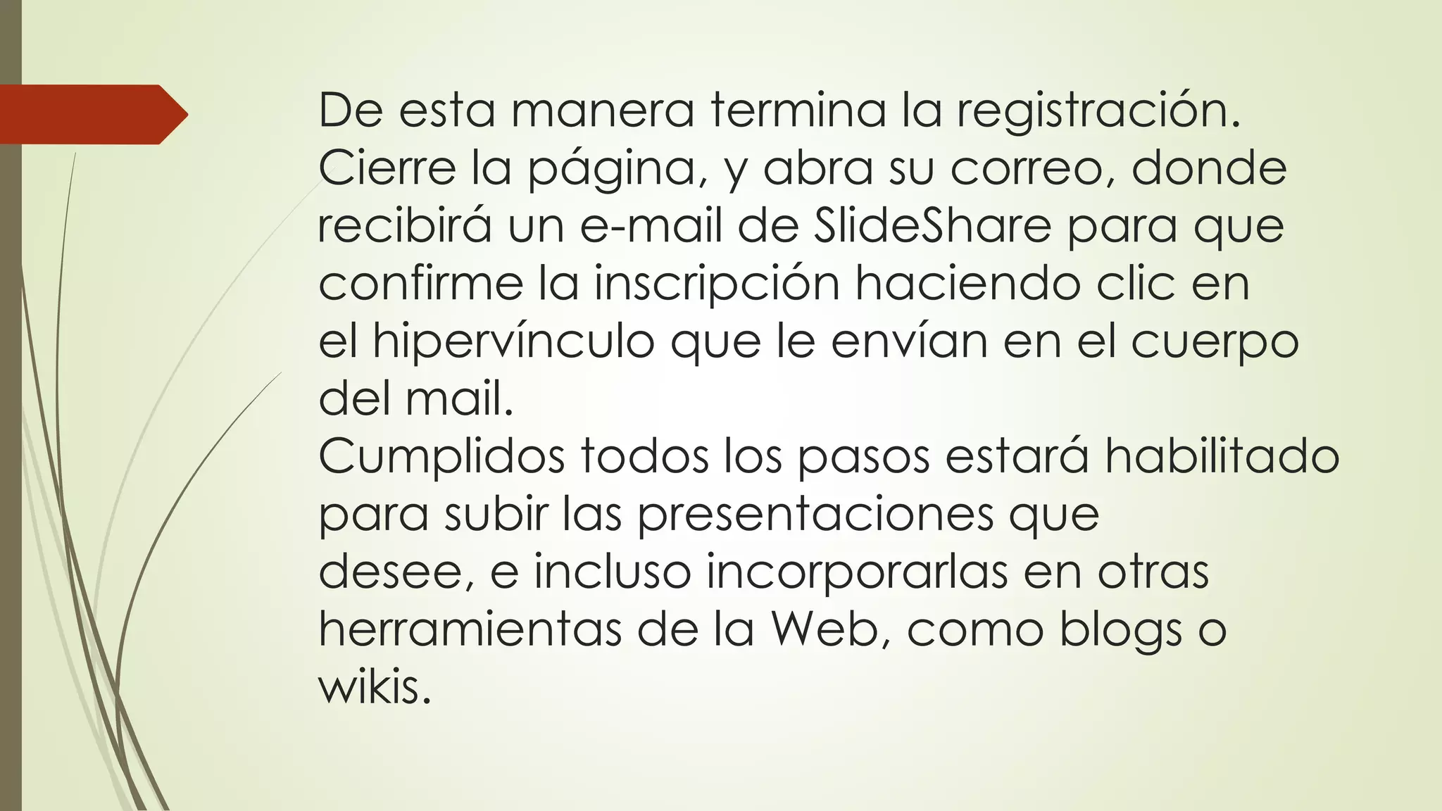 De esta manera termina la registración.
Cierre la página, y abra su correo, donde
recibirá un e-mail de SlideShare para que
confirme la inscripción haciendo clic en
el hipervínculo que le envían en el cuerpo
del mail.
Cumplidos todos los pasos estará habilitado
para subir las presentaciones que
desee, e incluso incorporarlas en otras
herramientas de la Web, como blogs o
wikis.
 