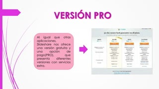 Al igual que otras
aplicaciones,
Slideshare nos ofrece
una versión gratuita y
una opción de
pago(PRO), que
presenta diferentes
versiones con servicios
extra.
 