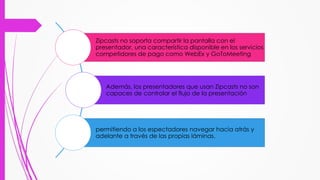 Zipcasts no soporta compartir la pantalla con el
presentador, una característica disponible en los servicios
competidores de pago como WebEx y GoToMeeting
Además, los presentadores que usan Zipcasts no son
capaces de controlar el flujo de la presentación
permitiendo a los espectadores navegar hacia atrás y
adelante a través de las propias láminas.
 