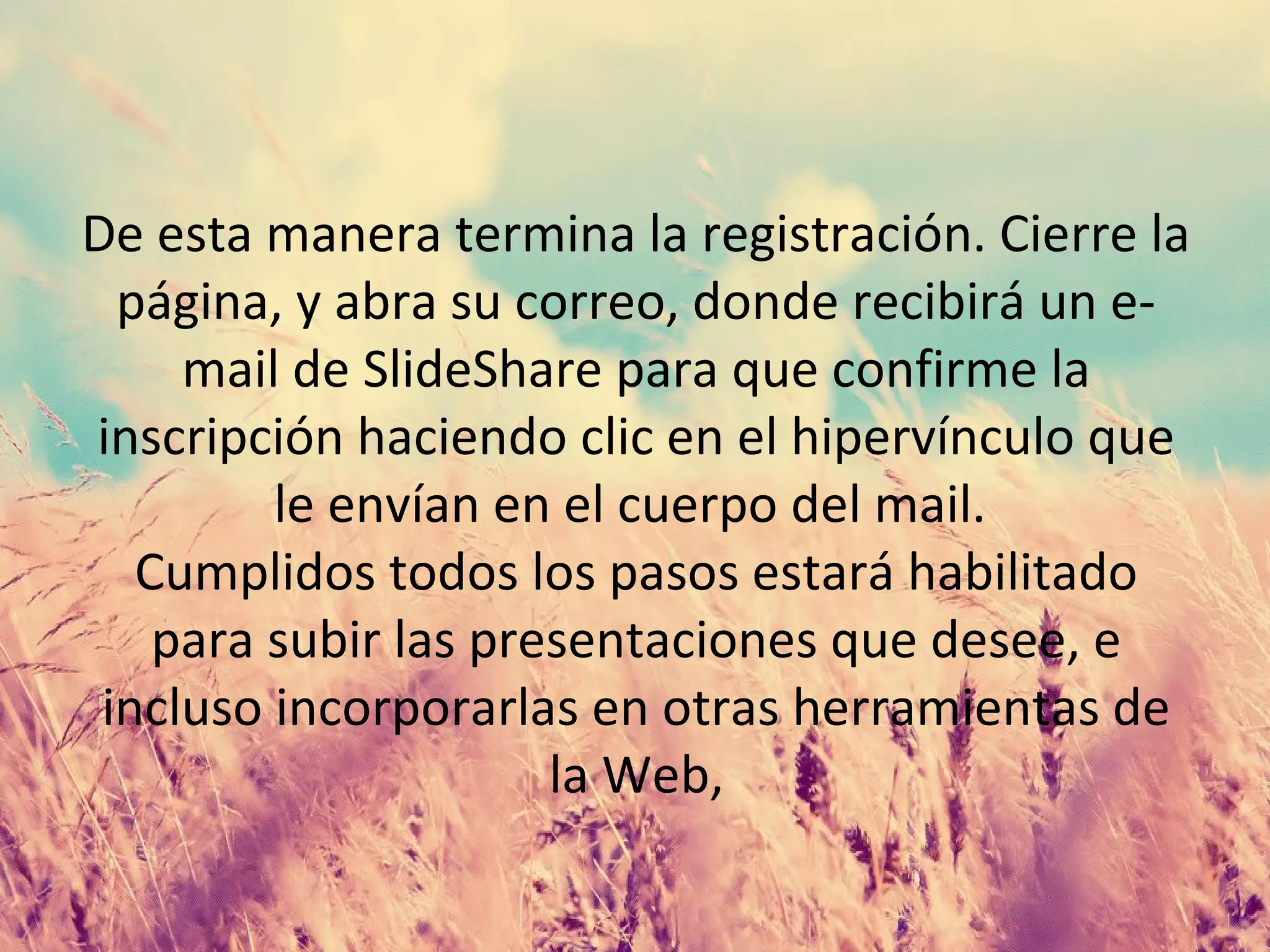 De esta manera termina la registración. Cierre la
página, y abra su correo, donde recibirá un e-
mail de SlideShare para que confirme la
inscripción haciendo clic en el hipervínculo que
le envían en el cuerpo del mail.
Cumplidos todos los pasos estará habilitado
para subir las presentaciones que desee, e
incluso incorporarlas en otras herramientas de
la Web,
 
