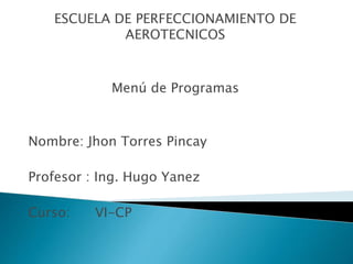 ESCUELA DE PERFECCIONAMIENTO DE 
AEROTECNICOS 
Menú de Programas 
Nombre: Jhon Torres Pincay 
Profesor : Ing. Hugo Yanez 
Curso: VI-CP 
 