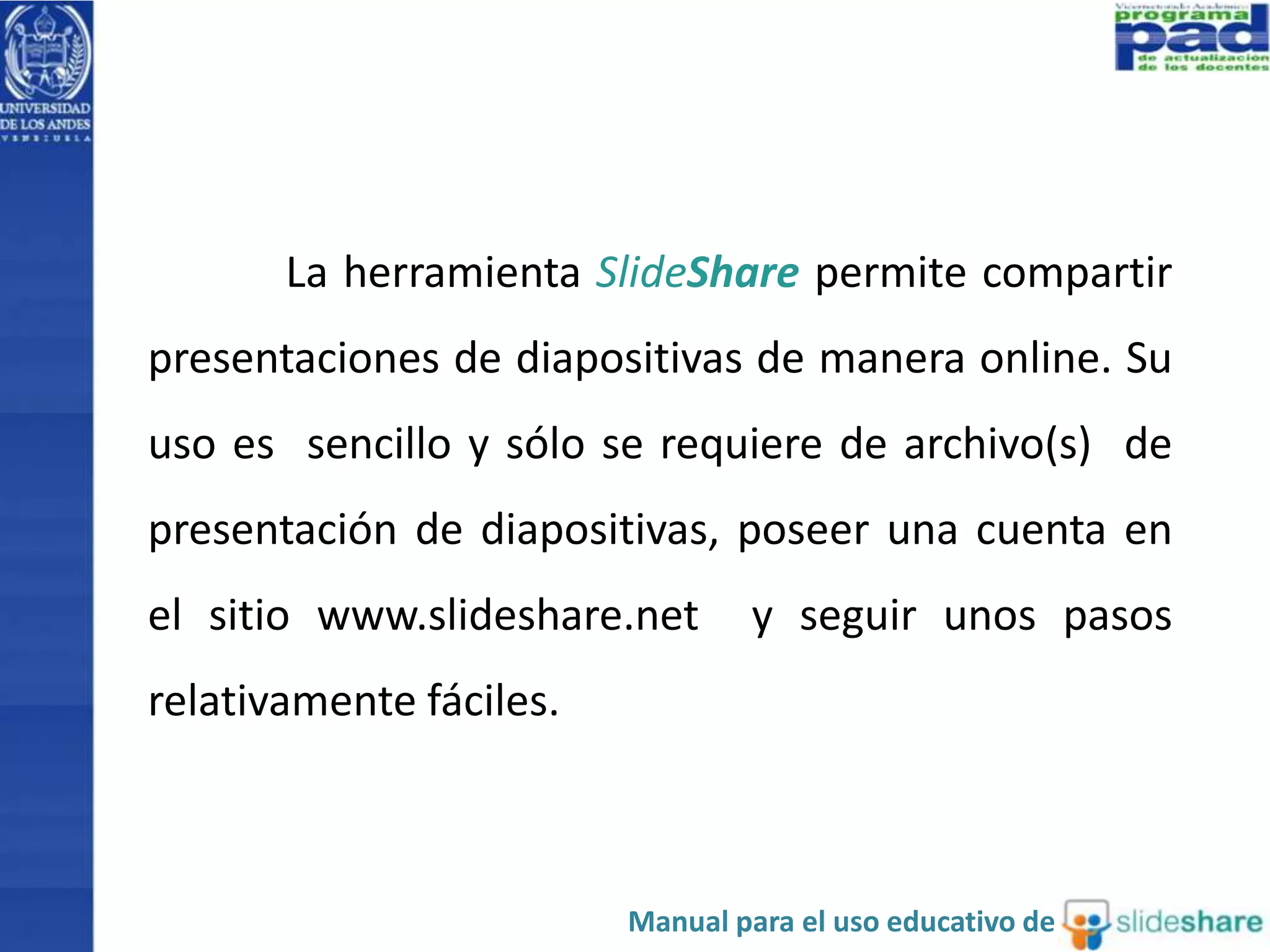 La herramienta SlideShare permite compartir
presentaciones de diapositivas de manera online. Su
uso es sencillo y sólo se requiere de archivo(s) de
presentación de diapositivas, poseer una cuenta en
el sitio www.slideshare.net y seguir unos pasos
relativamente fáciles.
Manual para el uso educativo de
 
