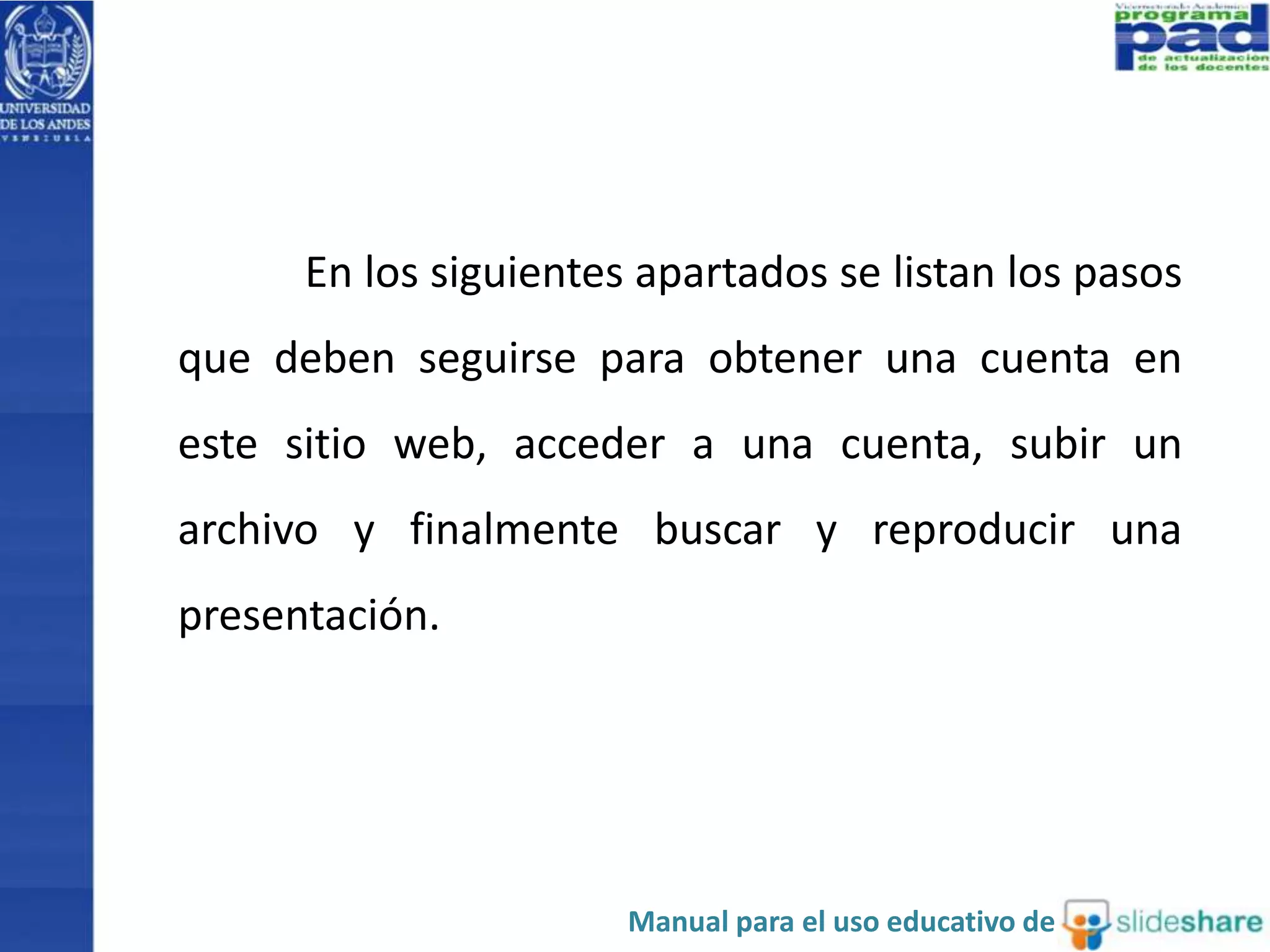 En los siguientes apartados se listan los pasos
que deben seguirse para obtener una cuenta en
este sitio web, acceder a una cuenta, subir un
archivo y finalmente buscar y reproducir una
presentación.
Manual para el uso educativo de
 