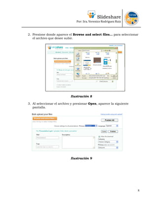 Slideshare
Por: Sra. Verenice Rodríguez Ruiz
 
 
2. Presione donde aparece el Browse and select files… para seleccionar
el archivo que desee subir.
Ilustración 8
3. Al seleccionar el archivo y presionar Open, aparece la siguiente
pantalla.
Ilustración 9
8
 