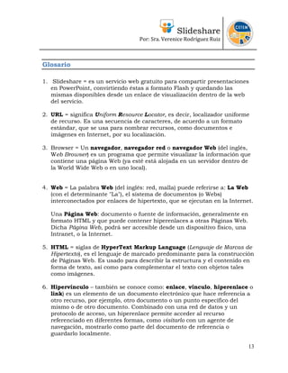 Slideshare
Por: Sra. Verenice Rodríguez Ruiz
 
 
Glosario
1. Slideshare = es un servicio web gratuito para compartir presentaciones
en PowerPoint, convirtiendo éstas a formato Flash y quedando las
mismas disponibles desde un enlace de visualización dentro de la web
del servicio.
2. URL = significa Uniform Resource Locator, es decir, localizador uniforme
de recurso. Es una secuencia de caracteres, de acuerdo a un formato
estándar, que se usa para nombrar recursos, como documentos e
imágenes en Internet, por su localización.
3. Browser = Un navegador, navegador red o navegador Web (del inglés,
Web Browser) es un programa que permite visualizar la información que
contiene una página Web (ya esté está alojada en un servidor dentro de
la World Wide Web o en uno local).
4. Web = La palabra Web (del inglés: red, malla) puede referirse a: La Web
(con el determinante "La"), el sistema de documentos (o Webs)
interconectados por enlaces de hipertexto, que se ejecutan en la Internet.
Una Página Web: documento o fuente de información, generalmente en
formato HTML y que puede contener hiperenlaces a otras Páginas Web.
Dicha Página Web, podrá ser accesible desde un dispositivo físico, una
Intranet, o la Internet.
5. HTML = siglas de HyperText Markup Language (Lenguaje de Marcas de
Hipertexto), es el lenguaje de marcado predominante para la construcción
de Páginas Web. Es usado para describir la estructura y el contenido en
forma de texto, así como para complementar el texto con objetos tales
como imágenes.
6. Hipervínculo – también se conoce como: enlace, vínculo, hiperenlace o
link) es un elemento de un documento electrónico que hace referencia a
otro recurso, por ejemplo, otro documento o un punto específico del
mismo o de otro documento. Combinado con una red de datos y un
protocolo de acceso, un hiperenlace permite acceder al recurso
referenciado en diferentes formas, como visitarlo con un agente de
navegación, mostrarlo como parte del documento de referencia o
guardarlo localmente.
13
 
