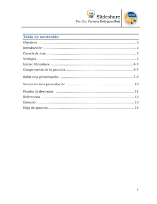 Slideshare
Por: Sra. Verenice Rodríguez Ruiz
 
 
Tabla de contenido
Objetivos ................................................................................................... 2
Introducción .............................................................................................. 2
Características ........................................................................................... 2
Ventajas..................................................................................................... 3
Iniciar Slideshare ................................................................................... 4-5
Componentes de la pantalla .................................................................... 5-7
Subir una presentación .......................................................................... 7-9
Visualizar una presentación ................................................................... 10
Prueba de destrezas ............................................................................... 11
Referencias ............................................................................................. 12
Glosario ................................................................................................... 13
Hoja de apuntes ....................................................................................... 14
1
 