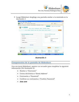 Slideshare
Por: Sra. Verenice Rodríguez Ruiz
 
 
5. Luego Slideshare despliega una pantalla similar a la mostrada en la
ilustración 3.
Ilustración 3
Componentes de la pantalla de Slideshare
Una vez inicia Slideshare, aparece un recuadro para completar la siguiente
información (Ver ilustración 4):
• Nombre o “Username”
• Correo electrónico o “Email Address”
• Contraseña o “Password”
• Confirme su contraseña o “Confirm Password”
• Join now
5
 