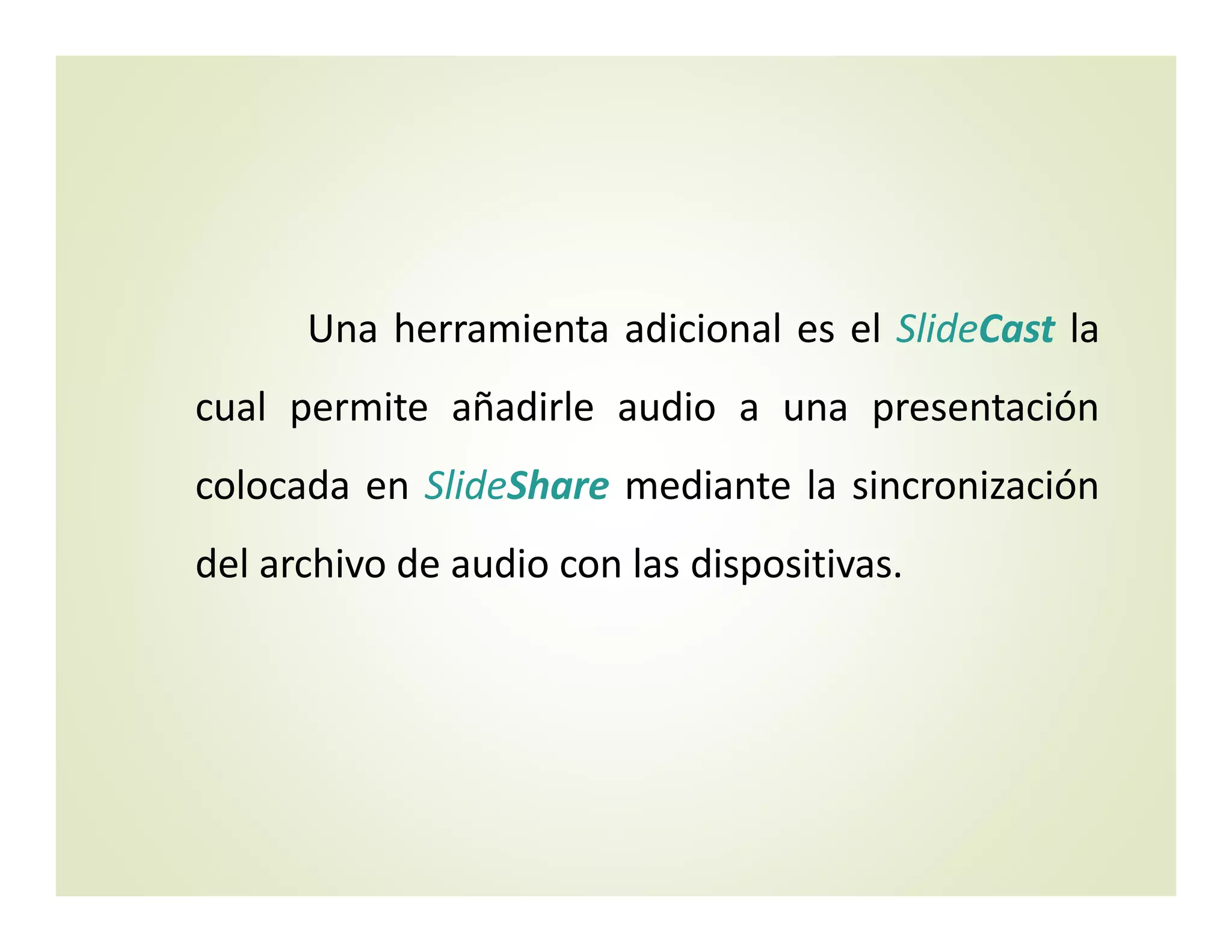 Una herramienta adicional es el SlideCast la
cual permite añadirle audio a una presentación
colocada en SlideShare mediante la sincronización
del archivo de audio con las dispositivas.
 