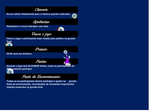 Câmera:
Nunca olhem diretamente para a câmera quando ordenado.


                           Ajudantes:
Respeitem e nunca interajam com eles.


                       Vence o jogo:
Vence o jogo o participante mais votado pelo publico na grande
final.


                            Premio:
50,00 reais em dinheiro.


                            Festas:
Durante o jogo terá ALGUMAS festas, onde os participantes do
BBB poderão participar.


              Festa de Encerramento:
Todos os ex-participantes devem participar e ajudar na grande
festa de encerramento, recordações de momentos importantes
estarão presentes na grande final.
 