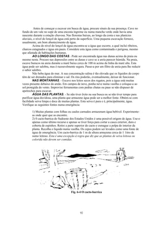 Antes de começar a escavar em busca de água, procure sinais da sua presença. Cave no
fundo de um vale no sopé de uma encosta íngreme ou numa mancha verde onde havia uma
nascente durante a estação chuvosa. Nas florestas baixas, ao longo da costa e nas planícies
aluviais, o nível do lençol de água está perto da superfície. Uma pequena escavação fornece,
usualmente, um bom abastecimento de água.
         Acima do nível do lençol de água encontra-se a água que escorre, a qual inclui ribeiros,
charcos estagnados e água em pauis. Considere esta água como contaminada e perigosa, mesmo
que afastada de habitações humanas.
         AO LONGO DAS COSTAS. - Pode ser encontrada água nas dunas acima da praia ou
mesmo nesta. Procure nas depressões entre as dunas e cave se a areia parecer húmida. Na praia,
escave buracos na areia durante a maré baixa cerca de 100 m acima da linha da maré alta. Esta
água pode ser salobra, mas é razoavelmente segura. Passe-a por um filtro de areia para lhe reduzir
o sabor salobro.
         Não beba água do mar. A sua concentração salina é tão elevada que os líquidos do corpo
têm de ser drenados para eliminar o sal. Os rins poderão, eventualmente, deixar de funcionar.
         NAS MONTANHAS. - Escave nos leitos secos dos regatos, pois a água está muitas
vezes presente debaixo do areão. Em campos de neve, ponha neve numa vasilha e coloque-a ao
sol protegida do vento. Improvise ferramentas com pedras chatas ou paus se não dispuser de
apetrechos para escavar.
         ÁGUA DAS PLANTAS. - Se não tiver êxito na sua busca ou se não tiver tempo para
purificar água duvidosa, uma planta que armazene água pode ser a melhor fonte. Obtém-se com
facilidade seiva limpa e doce de muitas plantas. Esta seiva é pura e é, principalmente, água.
Verifique as seguintes fontes numa emergência:

        1) Muitas plantas com folhas ou caules carnudos armazenam água bebível. Experimente-
        as onde quer que as encontre.
        2) 0 cacto-barrica do Sudoeste dos Estados Unidos é uma possível origem de água. Use-o
        apenas como último recurso e apenas se tiver força para cortar a casca exterior, dura e
        coberta de espinhos. Retire a parte superior do cacto e esmague a polpa do interior da
        planta. Recolha o liquido numa vasilha. Os cepos podem ser levados como uma fonte de
        água de emergência. Um cacto-barrica de 1 m de altura armazena cerca de 1 1itro de
        sumo leitoso. Esta é uma excepção à regra que diz que as plantas de seiva leitosa ou
        colorida não devem ser comidas.




                                        Fig. 6-4 O cacto-barrica




                                                92
 