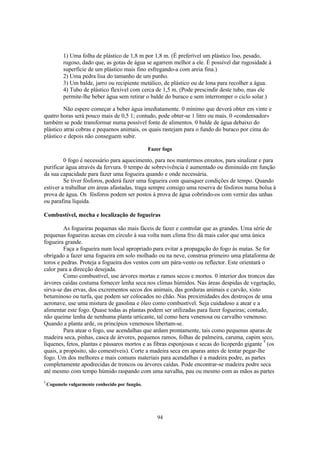 1) Uma folha de plástico de 1,8 m por 1,8 m. (É preferível um plástico liso, pesado,
           rugoso, dado que, as gotas de água se agarrem melhor a ele. É possível dar rugosidade à
           superfície de um plástico mais fino esfregando-a com areia fina.)
           2) Uma pedra lisa do tamanho de um punho.
           3) Um balde, jarro ou recipiente metálico, de plástico ou de lona para recolher a água.
           4) Tubo de plástico flexível com cerca de 1,5 m. (Pode prescindir deste tubo, mas ele
           permite-lhe beber água sem retirar o balde do buraco e sem interromper o ciclo solar.)

         Não espere começar a beber água imediatamente. 0 mínimo que deverá obter em vinte e
quatro horas será pouco mais de 0,5 1; contudo, pode obter-se 1 litro ou mais. 0 «condensador»
também se pode transformar numa possível fonte de alimentos. 0 balde de água debaixo do
plástico atrai cobras e pequenos animais, os quais rastejam para o fundo do buraco por cima do
plástico e depois não conseguem subir.

                                                 Fazer fogo

         0 fogo é necessário para aquecimento, para nos mantermos enxutos, para sinalizar e para
purificar água através da fervura. 0 tempo de sobrevivência é aumentado ou diminuído em função
da sua capacidade para fazer uma fogueira quando e onde necessária.
         Se tiver fósforos, poderá fazer uma fogueira com quaisquer condições de tempo. Quando
estiver a trabalhar em áreas afastadas, traga sempre consigo uma reserva de fósforos numa bolsa à
prova de água. Os fósforos podem ser postos à prova de água cobrindo-os com verniz das unhas
ou parafina líquida.

Combustível, mecha e localização de fogueiras

         As fogueiras pequenas são mais fáceis de fazer e controlar que as grandes. Uma série de
pequenas fogueiras acesas em círculo à sua volta num clima frio dá mais calor que uma única
fogueira grande.
         Faça a fogueira num local apropriado para evitar a propagação do fogo às matas. Se for
obrigado a fazer uma fogueira em solo molhado ou na neve, construa primeiro uma plataforma de
toros e pedras. Proteja a fogueira dos ventos com um pára-vento ou reflector. Este orientará o
calor para a direcção desejada.
         Como combustível, use árvores mortas e ramos secos e mortos. 0 interior dos troncos das
árvores caídas costuma fornecer lenha seca nos climas húmidos. Nas áreas despidas de vegetação,
sirva-se das ervas, dos excrementos secos dos animais, das gorduras animais e carvão, xisto
betuminoso ou turfa, que podem ser colocados no chão. Nas proximidades dos destroços de uma
aeronave, use uma mistura de gasolina e óleo como combustível. Seja cuidadoso a atear e a
alimentar este fogo. Quase todas as plantas podem ser utilizadas para fazer fogueiras; contudo,
não queime lenha de nenhuma planta urticante, tal como hera venenosa ou carvalho venenoso.
Quando a planta arde, os princípios venenosos libertam-se.
         Para atear o fogo, use acendalhas que ardam prontamente, tais como pequenas aparas de
madeira seca, pinhas, casca de árvores, pequenos ramos, folhas de palmeira, caruma, capim seco,
líquenes, fetos, plantas e pássaros mortos e as fibras esponjosas e secas do licoperdo gigante 7 (os
quais, a propósito, são comestíveis). Corte a madeira seca em aparas antes de tentar pegar-lhe
fogo. Um dos melhores e mais comuns materiais para acendalhas é a madeira podre, as partes
completamente apodrecidas de troncos ou árvores caídas. Pode encontrar-se madeira podre seca
até mesmo com tempo húmido raspando com uma navalha, pau ou mesmo com as mãos as partes
7
    Cogumelo vulgarmente conhecido por fungão.




                                                    94
 
