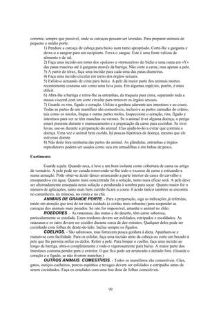 corrente, sempre que possível, onde as carcaças possam ser lavradas. Para preparar animais de
pequeno e médio porte:
        1) Pendure a carcaça de cabeça para baixo num ramo apropriado. Corte-lhe a garganta e
        deixe-o a sangrar para um recipiente. Ferva o sangue. Este é uma fonte valiosa de
        alimento e de sal.
        2) Faça uma incisão em torno dos «pulsos» e «tornozelos» do bicho e uma outra em «Y»
        das patas traseiras até à garganta através da barriga. Não corte a carne, mas apenas a pele.
        3) A partir do tórax, faça uma incisão para cada uma das patas dianteiras.
        4) Faça uma incisão circular em torno dos órgãos sexuais.
        5) Esfole-o actuando de cima para baixo. A pele da maior parte dos animais mortos
        recentemente costuma sair como uma luva justa. Em algumas espécies, porém, é mais
        difícil.
        6) Abra-lhe a barriga e retire-lhe as entranhas, da traqueia para cima, separando toda a
        massa visceral com um corte circular para remover os órgãos sexuais.
        7) Guarde os rins, fígado e coração. Utilize a gordura aderente aos intestinos e ao couro.
        Todas as partes de um mamífero são comestíveis, inclusive as partes carnudas do crânio,
        tais como os miolos, língua e outras partes moles. Inspeccione o coração, rins, fígado e
        intestinos para ver se têm manchas ou vermes. Se o animal tiver alguma doença, o perigo
        estará presente durante o manuseamento e a preparação da carne para cozinhar. Se tiver
        luvas, use-as durante a preparação do animal. Elas ajudá-lo-ão a evitar que contraia a
        doença. Uma vez o animal bem cozido, há poucas hipóteses de doença, mesmo que ele
        estivesse doente.
        8) Não deite fora nenhuma das partes do animal. As glândulas, entranhas e órgãos
        reprodutores podem ser usados como isca em armadilhas e em linhas de pesca.

Curtimento

         Guarde a pele. Quando seca, é leve e um bom isolante como cobertura de cama ou artigo
de vestuário. A pele pode ser curada removendo-se-lhe todo o excesso de carne e esticando-a
numa armação. Pode obter-se ácido tânico arrancando a parte interior da casca do carvalho e
ensopando-a em água. Quanto mais concentrada for a solução, tanto mais eficaz será. A pele deve
ser alternadamente ensopada nesta solução e pendurada à sombra para secar. Quanto maior for o
número de aplicações, tanto mais bem curtido ficará o couro. 0 ácido tânico também se encontra
no castanheiro, na mimosa, no cónio e no chá.
         ANIMAIS DE GRANDE PORTE. - Para a preparação, siga as indicações já referidas,
tendo em atenção que terá de ter mais cuidado (e cordas mais robustas) para suspender as
carcaças dos animais mais pesados. Se isto for impossível, amanhe o animal no chão.
         ROEDORES. - As ratazanas, das matas e do deserto, têm carne saborosa,
particularmente se estufada. Estes roedores devem ser esfolados, estripados e escaldados. As
ratazanas e os ratos devem ser cozidos durante cerca de dez minutos. Qualquer deles pode ser
cozinhado com folhas de dente-de-leão. Inclua sempre os fígados.
         COELHOS. - São saborosos, mas fornecem pouca gordura à dieta. Apanham-se e
matam-se com facilidade. Para os esfolar, faça uma incisão atrás da cabeça ou corte um bocado à
pele que lhe permita enfiar os dedos. Retire a pele. Para limpar o coelho, faça uma incisão ao
longo da barriga, abra-o completamente e rode-o vigorosamente para baixo. A maior parte dos
intestinos costuma pender para o exterior. 0 que fica pode ser arrancado e deitado fora. (Guarde o
coração e o fígado, se não tiverem manchas.)
         OUTROS ANIMAIS COMESTÍVEIS. - Todos os mamíferos são comestíveis. Cães,
gatos, ouriços-cacheiros, porcos-espinhos e texugos devem ser esfolados e estripados antes de
serem cozinhados. Faça-os estufados com uma boa dose de folhas comestíveis.



                                                 99
 