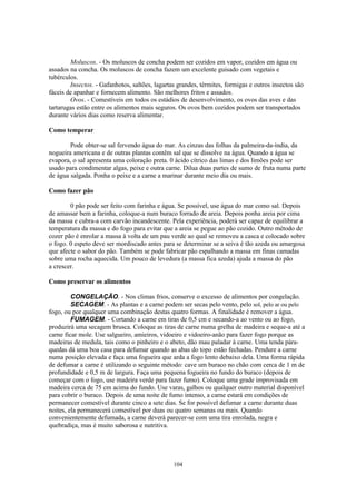 Moluscos. - Os moluscos de concha podem ser cozidos em vapor, cozidos em água ou
assados na concha. Os moluscos de concha fazem um excelente guisado com vegetais e
tubérculos.
        Insectos. - Gafanhotos, saltões, lagartas grandes, térmites, formigas e outros insectos são
fáceis de apanhar e fornecem alimento. São melhores fritos e assados.
        Ovos. - Comestíveis em todos os estádios de desenvolvimento, os ovos das aves e das
tartarugas estão entre os alimentos mais seguros. Os ovos bem cozidos podem ser transportados
durante vários dias como reserva alimentar.

Como temperar

        Pode obter-se sal fervendo água do mar. As cinzas das folhas da palmeira-da-índia, da
nogueira americana e de outras plantas contêm sal que se dissolve na água. Quando a água se
evapora, o sal apresenta uma coloração preta. 0 ácido cítrico das limas e dos limões pode ser
usado para condimentar algas, peixe e outra carne. Dilua duas partes de sumo de fruta numa parte
de água salgada. Ponha o peixe e a carne a marinar durante meio dia ou mais.

Como fazer pão

        0 pão pode ser feito com farinha e água. Se possível, use água do mar como sal. Depois
de amassar bem a farinha, coloque-a num buraco forrado de areia. Depois ponha areia por cima
da massa e cubra-a com carvão incandescente. Pela experiência, poderá ser capaz de equilibrar a
temperatura da massa e do fogo para evitar que a areia se pegue ao pão cozido. Outro método de
cozer pão é enrolar a massa à volta de um pau verde ao qual se removeu a casca e colocado sobre
o fogo. 0 espeto deve ser mordiscado antes para se determinar se a seiva é tão azeda ou amargosa
que afecte o sabor do pão. Também se pode fabricar pão espalhando a massa em finas camadas
sobre uma rocha aquecida. Um pouco de levedura (a massa fica azeda) ajuda a massa do pão
a crescer.

Como preservar os alimentos

         CONGELAÇÃO. - Nos climas frios, conserve o excesso de alimentos por congelação.
         SECAGEM. - As plantas e a carne podem ser secas pelo vento, pelo sol, pelo ar ou pelo
fogo, ou por qualquer uma combinação destas quatro formas. A finalidade é remover a água.
         FUMAGEM. - Cortando a carne em tiras de 0,5 cm e secando-a ao vento ou ao fogo,
produzirá uma secagem brusca. Coloque as tiras de carne numa grelha de madeira e seque-a até a
carne ficar mole. Use salgueiro, amieiros, vidoeiro e vidoeiro-anão para fazer fogo porque as
madeiras de medula, tais como o pinheiro e o abeto, dão mau paladar à carne. Uma tenda pára-
quedas dá uma boa casa para defumar quando as abas do topo estão fechadas. Pendure a carne
numa posição elevada e faça uma fogueira que arda a fogo lento debaixo dela. Uma forma rápida
de defumar a carne é utilizando o seguinte método: cave um buraco no chão com cerca de 1 m de
profundidade e 0,5 m de largura. Faça uma pequena fogueira no fundo do buraco (depois de
começar com o fogo, use madeira verde para fazer fumo). Coloque uma grade improvisada em
madeira cerca de 75 cm acima do fundo. Use varas, galhos ou qualquer outro material disponível
para cobrir o buraco. Depois de uma noite de fumo intenso, a carne estará em condições de
permanecer comestível durante cinco a sete dias. Se for possível defumar a carne durante duas
noites, ela permanecerá comestível por duas ou quatro semanas ou mais. Quando
convenientemente defumada, a carne deverá parecer-se com uma tira enrolada, negra e
quebradiça, mas é muito saborosa e nutritiva.




                                                104
 