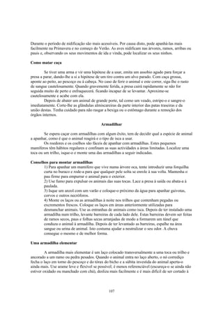 Durante o período de nidificação são mais acessíveis. Por causa disto, pode apanhá-las mais
facilmente na Primavera e no começo do Verão. As aves nidificam nas árvores, ramos, arribas ou
pauis e, observando os seus movimentos de ida e vinda, pode localizar os seus ninhos.

Como matar caça

        Se tiver uma arma e vir uma hipótese de a usar, emita um assobio agudo para forçar a
presa a parar, dando-lhe a si a hipótese de um tiro contra um alvo parado. Com caça grossa,
aponte ao peito, ao pescoço ou à cabeça. No caso de ferir o animal e este correr, siga-lhe o rasto
de sangue cautelosamente. Quando gravemente ferida, a presa cairá rapidamente se não for
seguida muito de perto e enfraquecerá. ficando incapaz de se levantar. Aproxime-se
cautelosamente e acabe com ela.
        Depois de abater um animal de grande porte, tal como um veado, estripe-o e sangre-o
imediatamente. Corte-lhe as glândulas almiscareiras da parte interior das patas traseiras e da
união destas. Tenha cuidado para não rasgar a bexiga ou o estômago durante a remoção dos
órgãos internos.

                                           Armadilhar

        Se espera caçar com armadilhas com algum êxito, tem de decidir qual a espécie de animal
a apanhar, como é que o animal reagirá e o tipo de isca a usar.
        Os roedores e os coelhos são fáceis de apanhar com armadilhas. Estes pequenos
mamíferos têm hábitos regulares e confinam as suas actividades a áreas limitadas. Localize uma
toca ou um trilho, isque-o e monte uma das armadilhas a seguir indicadas.

Conselhos para montar armadilhas
       1) Para apanhar um mamífero que vive numa árvore oca, tente introduzir uma forquilha
       curta no buraco e rode-a para que qualquer pele solta se enrole à sua volta. Mantenha o
       pau firme para empurrar o animal para o exterior.
       2) Use fumo para expulsar os animais das suas tocas. Lace a presa à saída ou abata-a à
       paulada.
       3) Isque um anzol com um varão e coloque-o próximo da água para apanhar gaivotas,
       corvos e outros necróforos.
       4) Monte os laços ou as armadilhas à noite nos trilhos que contenham pegadas ou
       excrementos frescos. Coloque os laços em áreas anteriormente utilizadas para
       desmanchar animais. Use as entranhas de animais como isca. Depois de ter instalado uma
       armadilha num trilho, levante barreiras de cada lado dele. Estas barreiras devem ser feitas
       de ramos secos, paus e folhas secas arranjadas de modo a formarem um túnel que
       conduza o animal à armadilha. Depois de ter levantado as barreiras, espalhe na área
       sangue ou urina de animal. Isto costuma ajudar a neutralizar o seu odor. A chuva
       consegue o mesmo e de melhor forma.

Uma armadilha elementar

         A armadilha mais elementar é um laço colocado transversalmente a uma toca ou trilho e
ancorado a um ramo ou pedra pesados. Quando o animal entra no laço aberto, o nó corrediço
fecha o laço em torno do pescoço e do tórax do bicho e a súbita investida do animal aperta-o
ainda mais. Use arame leve e flexível se possível; é menos referenciável (escureça-o se ainda não
estiver oxidado ou manchado com chá), desliza mais facilmente e é mais difícil de ser cortado à



                                                107
 