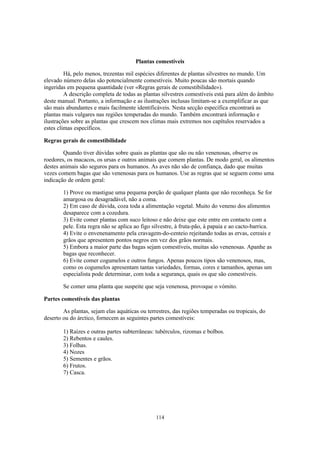Plantas comestíveis

         Há, pelo menos, trezentas mil espécies diferentes de plantas silvestres no mundo. Um
elevado número delas são potencialmente comestíveis. Muito poucas são mortais quando
ingeridas em pequena quantidade (ver «Regras gerais de comestibilidade»).
         A descrição completa de todas as plantas silvestres comestíveis está para além do âmbito
deste manual. Portanto, a informação e as ilustrações inclusas limitam-se a exemplificar as que
são mais abundantes e mais facilmente identificáveis. Nesta secção específica encontrará as
plantas mais vulgares nas regiões temperadas do mundo. Também encontrará informação e
ilustrações sobre as plantas que crescem nos climas mais extremos nos capítulos reservados a
estes climas específicos.

Regras gerais de comestibilidade

        Quando tiver dúvidas sobre quais as plantas que são ou não venenosas, observe os
roedores, os macacos, os ursas e outros animais que comem plantas. De modo geral, os alimentos
destes animais são seguros para os humanos. As aves não são de confiança, dado que muitas
vezes comem bagas que são venenosas para os humanos. Use as regras que se seguem como uma
indicação de ordem geral:

        1) Prove ou mastigue uma pequena porção de qualquer planta que não reconheça. Se for
        amargosa ou desagradável, não a coma.
        2) Em caso de dúvida, coza toda a alimentação vegetal. Muito do veneno dos alimentos
        desaparece com a cozedura.
        3) Evite comer plantas com suco leitoso e não deixe que este entre em contacto com a
        pele. Esta regra não se aplica ao figo silvestre, à fruta-pão, à papaia e ao cacto-barrica.
        4) Evite o envenenamento pela cravagem-do-centeio rejeitando todas as ervas, cereais e
        grãos que apresentem pontos negros em vez dos grãos normais.
        5) Embora a maior parte das bagas sejam comestíveis, muitas são venenosas. Apanhe as
        bagas que reconhecer.
        6) Evite comer cogumelos e outros fungos. Apenas poucos tipos são venenosos, mas,
        como os cogumelos apresentam tantas variedades, formas, cores e tamanhos, apenas um
        especialista pode determinar, com toda a segurança, quais os que são comestíveis.

        Se comer uma planta que suspeite que seja venenosa, provoque o vómito.

Partes comestíveis das plantas

        As plantas, sejam elas aquáticas ou terrestres, das regiões temperadas ou tropicais, do
deserto ou do árctico, fornecem as seguintes partes comestíveis:

        1) Raízes e outras partes subterrâneas: tubérculos, rizomas e bolbos.
        2) Rebentos e caules.
        3) Folhas.
        4) Nozes
        5) Sementes e grãos.
        6) Frutos.
        7) Casca.




                                                114
 
