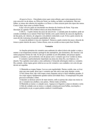 Alcaparra-brava. - Esta planta cresce quer como arbusto, quer como pequena árvore,
com cerca de 6 m de altura, na África do Norte, na Arábia, na Índia e na Indonésia. Não tem
folhas, os ramos são cobertos de espinhos e as flores e o fruto crescem perto dos topos dos ramos.
Coma o fruto, bem como os botões florais.
         0 figo silvestre pode ser encontrado nos desertos da América do Norte. Veja uma
descrição no capítulo VIII («Sobrevivência em áreas Desérticas»).
         CASCA. - A parte interior da casca de uma árvore - a camada junto da madeira- pode ser
comida cozinhada ou ao natural. Pode fazer farinha com a parte interior da casca do algodoeiro,
da faia-preta, do vidoeiro, do salgueiro e do pinheiro reduzindo-a a pó. Evite a parte exterior da
casca devido á presença de grandes quantidades de tanino.
         A casca do pinheiro é rica em vitamina C. Remova a parte exterior da casca e descole do
tronco a parte interior da casca. Coma-a fresca, seca ou cozida ou moa-a para fazer farinha.

                                            Vestuário

         As funções primárias do vestuário num ambiente de sobrevivência são ajudar o corpo a
manter a sua temperatura normal e protegê-lo das intempéries, dos ferimentos, dos insectos e de
outras pequenas formas de vida. Se der por si perdido ou em dificuldade, terá poucas opções
quanto a vestuário e, provavelmente, terá de passar com o vestuário que tiver vestido na altura.
         0 vestuário é particularmente importante nas áreas de clima frio, nos trópicos e no
deserto. Nos capítulos reservados a estes ambientes é fornecida informação relativa a vestuário.
Há, contudo, várias regras gerais relativas ao uso do vestuário e aos cuidados a ter com ele que
devem ser seguidas:

        1) Mantenha as roupas limpas. Lave-as com regularidade. Durma vestido, mas, se tiver
        mais que uma muda, deixe que o vestuário que não está a usar areje durante a noite.
        2) Nos climas frios, não vista roupa a mais enquanto estiver a fazer trabalhos pesados. 0
        seu corpo aquece rapidamente quando realiza actividade física. A transpiração fria pode
        provocar resfriados e febre.
        3) Quando se deslocar através de mato rasteiro, enfie as pernas das calças nas meias ou
        ate o vestuário nos artelhos e nos pulsos. Abotoe todos os botões.
        4) Mantenha as meias e o calçado secos. Aqueça-os à fogueira e areje-os durante a noite.
        A falta de cuidado com as meias e o calçado costuma provocar bolhas, escoriações e
        penetrações no pé, as quais podem conduzir à imobilização.




                                               124
 