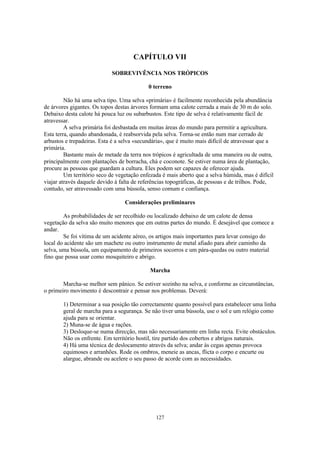 CAPÍTULO VII

                            SOBREVIVÊNCIA NOS TRÓPICOS

                                            0 terreno

         Não há uma selva tipo. Uma selva «primária» é facilmente reconhecida pela abundância
de árvores gigantes. Os topos destas árvores formam uma calote cerrada a mais de 30 m do solo.
Debaixo desta calote há pouca luz ou subarbustos. Este tipo de selva é relativamente fácil de
atravessar.
         A selva primária foi desbastada em muitas áreas do mundo para permitir a agricultura.
Esta terra, quando abandonada, é reabsorvida pela selva. Torna-se então num mar cerrado de
arbustos e trepadeiras. Esta é a selva «secundária», que é muito mais difícil de atravessar que a
primária.
         Bastante mais de metade da terra nos trópicos é agricultada de uma maneira ou de outra,
principalmente com plantações de borracha, chá e coconote. Se estiver numa área de plantação,
procure as pessoas que guardam a cultura. Eles podem ser capazes de oferecer ajuda.
         Um território seco de vegetação enfezada é mais aberto que a selva húmida, mas é difícil
viajar através daquele devido à falta de referências topográficas, de pessoas e de trilhos. Pode,
contudo, ser atravessado com uma bússola, senso comum e confiança.

                                  Considerações preliminares

        As probabilidades de ser recolhido ou localizado debaixo de um calote de densa
vegetação da selva são muito menores que em outras partes do mundo. É desejável que comece a
andar.
        Se foi vítima de um acidente aéreo, os artigos mais importantes para levar consigo do
local do acidente são um machete ou outro instrumento de metal afiado para abrir caminho da
selva, uma bússola, um equipamento de primeiros socorros e um pára-quedas ou outro material
fino que possa usar como mosquiteiro e abrigo.

                                            Marcha

        Marcha-se melhor sem pânico. Se estiver sozinho na selva, e conforme as circunstâncias,
o primeiro movimento é descontrair e pensar nos problemas. Deverá:

        1) Determinar a sua posição tão correctamente quanto possível para estabelecer uma linha
        geral de marcha para a segurança. Se não tiver uma bússola, use o sol e um relógio como
        ajuda para se orientar.
        2) Muna-se de água e rações.
        3) Desloque-se numa direcção, mas não necessariamente em linha recta. Evite obstáculos.
        Não os enfrente. Em território hostil, tire partido dos cobertos e abrigos naturais.
        4) Há uma técnica de deslocamento através da selva; andar às cegas apenas provoca
        equimoses e arranhões. Rode os ombros, meneie as ancas, flicta o corpo e encurte ou
        alargue, abrande ou acelere o seu passo de acorde com as necessidades.




                                               127
 
