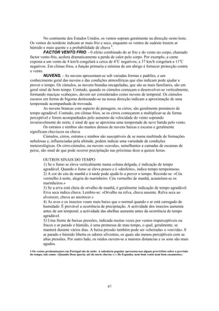 No continente dos Estados Unidos, os ventos sopram geralmente na direcção oeste-leste.
Os ventos do nordeste indicam ar mais frio e seco, enquanto os ventos de sudeste trazem ar
húmido e mais quente e a probabilidade de chuva 1.
         FACTOR VENTO FRIO. - 0 efeito combinado do ar frio e do vento no corpo, chamado
factor vento-frio, acelera dramaticamente a perda de calor pelo corpo. Por exemplo, a carne
exposta a um vento de 4 km/h congelará a cerca de 4°C negativos; a 37 km/h congelará a 11oC
negativos. Em climas frios, a função primaria e mínima de um abrigo é fornecer protecção contra
o vento.
         NUVENS. - As nuvens apresentam-se sob variadas formas e padrões, e um
conhecimento geral das nuvens e das condições atmosféricas que elas indicam pode ajudar a
prever o tempo. Os cúmulos, as nuvens brandas encapeladas, que são as mais familiares, são em
geral sinal de bom tempo. Contudo, quando os cúmulos começam a desenvolver-se verticalmente,
formando maciças «cabeças», devem ser considerados como nuvens de temporal. Os cúmulos
escuros em forma de bigorna deslocando-se na nossa direcção indicam a aproximação de uma
tempestade acompanhada de trovoada.
         As nuvens brancas com aspecto de penugem, os cirros, são geralmente prenúncio de
tempo agradável. Contudo, em climas frios, se os cirros começarem a multiplicar-se de forma
perceptível e forem acompanhados pelo aumento da velocidade do vento soprando
invariavelmente do norte, é sinal de que se aproxima uma tempestade de neve batida pelo vento.
         Os estratos e nimbos são mantos densos de nuvens baixas e escuras e geralmente
significam chuviscos ou chuva.
         Cúmulos, cirros, estratos e nimbos são susceptíveis de se numa multitude de formações
nebulosas e, influenciadas pela altitude, podem indicar uma variedade de condições
meteorológicas. Os cirro-cúmulos, ou nuvens «cavala», semelhantes a camadas de escamas de
peixe, são sinal de que pode ocorrer precipitação nas próximas doze a quinze horas.

          OUTROS SINAIS DO TEMPO
          1) Se o fumo se eleva verticalmente numa coluna delgada, é indicação de tempo
          agradável. Quando o fumo se eleva pouco e é «desfeito», indica tempo tempestuoso.
          2) A cor do céu de manhã e à tarde pode ajudá-lo a prever o tempo. Recorde-se: «Céu
          vermelho à noite, alegria do marinheiro. Céu vermelho de manhã, acautelem-se os
          marinheiros.»
          3) Se a erva está cheia de orvalho de manhã, é geralmente indicação de tempo agradável.
          Erva seca indica chuva. Lembre-se: «Orvalho na relva, chuva ausente. Relva seca ao
          alvorecer, chuva ao anoitecer.»
          4) As aves e os insectos voam mais baixo que o normal quando o ar está carregado de
          humidade. É provável a ocorrência de precipitação. A actividade dos insectos aumenta
          antes de um temporal; a actividade das abelhas aumenta antes da ocorrência de tempo
          agradável.
          5) Uma frente de baixas pressões, indicada muitas vezes por ventos imperceptíveis ou
          fracos e ar parado e húmido, é uma promessa de mau tempo, o qual, geralmente, se
          manterá durante vários dias. A baixa pressão também pode ser «cheirada» e «ouvida». 0
          ar parado e húmido liberta os odores silvestres, os quais são menos perceptíveis com as
          altas pressões. Por outro lado, os ruídos ouvem-se a maiores distancias e os sons são mais
          agudos.
1 Os ventos predominantes em Portugal são de noite. A sabedoria popular apresenta-nos alguns provérbios sobre a previsão
do tempo, tais como: «Quando Deus queria, até do norte chovia» e « De Espanha, nem bom vento nem bom casamento».




                                                          87
 