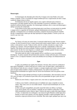 Hemorragias

        As hemorragias são afectadas pelo clima frio. 0 sangue corre mais fluido e leva mais
tempo a coagular. Como a circulação do sangue também provoca o aquecimento de todo o corpo,
a perda de sangue torna-se crítica.
        Os ferimentos devem ser ligados apenas com o aperto suficiente para evitarem a
hemorragia e aliviados quando esta tiver sido controlada. Se possível, mantenha o corpo e os
membros confortavelmente aquecidos. Se a hemorragia continuar, eleve a zona com hemorragia e
aplique um penso de compressão.
        Como último recurso (para uma hemorragia grave num braço ou numa perna) ou quando
o sangue estiver a esguichar do ferimento, aplique imediatamente um torniquete. Uma vez
aplicado, o torniquete deve ser mantido em posição, a despeito da provável perda do membro
devido a congelamento, desde que não haja reposição do sangue perdido. É melhor perder um
membro que uma vida.

Higiene

         No Árctico, tal como em outras áreas, é essencial cuidar bem do corpo. Procure manter-
se limpo. Se não for possível lavar o corpo, procure pelo menos manter limpos a cara, as mãos, as
axilas, o entre-pernas e os pés. Todas as noites, antes de se deitar, descalce-se, seque os pés,
esfregue-os e massaje. Tome providências para secar o calçado, suspendendo-o sobre uma
fogueira. Não durma com meias molhadas. Ponha-as dentro da camisola interior, junto ao corpo,
para secarem. Se não tiver uma fogueira e o calçado estiver molhado quando for para a cama,
encha-o com erva seca ou musgo para acelerar a secagem
         Não tenha medo de expor o corpo quando estiver a satisfazer as suas necessidades
fisiológicas. As partes expostas não permanecerão expostas o tempo suficiente para o lesionarem.
Enterre o lixo e os dejectos humanos a uma certa distância do seu abrigo e do abastecimento de
água.

                                               Água

        A sede é um problema nas regiões frias durante o Inverno. Para conservar combustível
para outras finalidades, o sobrevivente priva-se, muitas vezes, de beber água, a qual poderá ter
sido obtida por fusão da neve e do gelo. 0 tempo e a energia exigidos para cortar e transformar o
gelo em água tendem também a limitar o abastecimento. Um sobrevivente pode ficar
perigosamente desidratado nas regiões frias do Árctico tão facilmente como nas quentes zonas
desérticas.
        Pode obter-se água abrindo um buraco no gelo ou derretendo-o. São necessários cerca de
50% mais de tempo e de combustível para obter uma certa quantidade de água a partir da neve
que do gelo.
        Dentro de certos limites, é seguro comer neve, mas tome as seguintes precauções:

          1) Deixe a neve fundir o suficiente para ser moldada num «pau» comprido ou numa
          «bola». Não coma a neve no seu estado natural - ela provocará desidratação em vez de
          matar a sede.
          2) Não coma gelo esmigalhado, pois pode causar-lhe lesões nos lábios e na língua.
          3) Se estiver quente, frio ou cansado, a ingestão de neve tenderá a esfriar-lhe o corpo.
          4)Há normalmente muitos charcos, lagos e ribeiros dos quais se pode obter água durante
          o Verão. As depressões nos icebergues e nas massas de gelo flutuante contêm água doce
          durante os meses mais quentes, tal como algumas enseadas e angras protegidas onde se
          acumulou a água proveniente da neve derretida. Mas toda a água, qualquer que seja a sua


                                                175
 