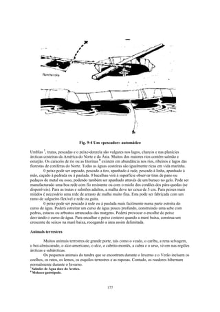 Fig. 9-4 Um «pescador» automático

Umblas 7, trutas, pescadas e o peixe-donzela são vulgares nos lagos, charcos e nas planícies
árcticas costeiras da América do Norte e da Ásia. Muitos dos maiores rios contêm salmão e
esturjão. Os caracóis de rio ou as litorinas 8 existem em abundância nos rios, ribeiros e lagos das
florestas de coníferas do Norte. Todas as águas costeiras são igualmente ricas em vida marinha.
         0 peixe pode ser arpoado, pescado a tiro, apanhado à rede, pescado à linha, apanhado à
mão, caçado à pedrada ou à paulada. 0 bacalhau virá à superfície observar tiras de pano ou
pedaços de metal ou osso, podendo também ser apanhado através de um buraco no gelo. Pode ser
manufacturado uma boa rede com fio resistente ou com o miolo dos cordões dos pára-quedas (se
disponíveis). Para as trutas e salmões adultos, a malha deve ter cerca de 5 cm. Para peixes mais
miúdos é necessário uma rede de arrasto de malha muito fina. Esta pode ser fabricada com um
ramo de salgueiro flexível e rede ou guita.
         0 peixe pode ser pescado à rede ou à paulada mais facilmente numa parte estreita do
curso de água. Poderá estreitar um curso de água pouco profundo, construindo uma sebe com
pedras, estacas ou arbustos arrancados das margens. Poderá provocar o encalhe do peixe
desviando o curso de água. Para encalhar o peixe costeiro quando a maré baixa, construa um
crescente de seixos na maré baixa, rocegando a área assim delimitada.

Animais terrestres

         Muitos animais terrestres de grande porte, tais como o veado, o caribu, a rena selvagem,
o boi-almiscarado, o alce-americano, o alce, o cabrito-montês, a cabra e o urso, vivem nas regiões
árcticas e subárcticas.
         Os pequenos animais da tundra que se encontram durante o Inverno e o Verão incluem os
coelhos, os ratos, os lemos, os esquilos terrestres e as raposas. Contudo, os roedores hibernam
normalmente durante o Inverno.
7
    Salmões de Água doce do Árctico.
8
    Molusco gastrópode.



                                                  177
 