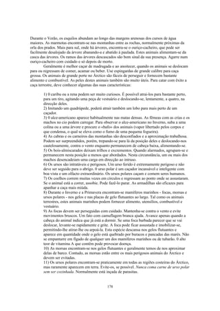 Durante o Verão, os esquilos abundam ao longo das margens arenosas dos cursos de água
maiores. As marmotas encontram-se nas montanhas entre as rochas, normalmente próximas da
orla dos prados. Mais para sul, onde há árvores, encontra-se o ouriço-cacheiro, que pode ser
facilmente desalojado da árvore abanando-a e abatido à paulada. Estes animais alimentam-se da
casca das árvores. Os ramos das árvores descascados são bom sinal da sua presença. Agarre num
ouriço-cacheiro com cuidado e só depois de morto.
         Geralmente é melhor caçar de madrugada e ao anoitecer, quando os animais se deslocam
para ou regressam de comer, acamar ou beber. Use espingardas de grande calibre para caça
grossa. Os animais de grande porte no Árctico são fáceis de perseguir e fornecem bastante
alimento e combustível. As peles destes animais também são muito úteis. Para catar com êxito a
caça terrestre, deve conhecer algumas das suas características:

       1) 0 caribu ou a rena podem ser muito curiosos. É possível atrai-los para bastante perto,
       para um tiro, agitando uma peça de vestuário e deslocando-se, lentamente, a quatro, na
       direcção deles.
       2) Imitando um quadrúpede, poderá atrair também um lobo para mais perto de um
       caçador.
       3) 0 alce-americano aparece habitualmente nas matas densas. As fêmeas com as crias e os
       machos no cio podem carregar. Para observar o alce-americano no Inverno, suba a uma
       colina ou a uma árvore e procure o «bafo» dos animais (vapor libertado pelos corpos e
       que condensa, o qual se eleva como o fumo de uma pequena fogueira).
       4) As cabras e os carneiros das montanhas são desconfiados e a aproximação trabalhosa.
       Podem ser surpreendidos, porém, trepando-se para lá da posição deles e deslocando-nos
       cautelosamente, contra o vento enquanto permanecem de cabeça baixa, alimentando-se.
       5) Os bois-almiscarados deixam trilhos e excrementos. Quando alarmados, agrupam-se e
       permanecem nesta posição a menos que abordados. Nesta circunstância, um ou mais dos
       machos desencadeiam uma carga em direcção ao intruso.
       6) Os ursos são intratáveis e perigosos. Um urso ferido é extremamente perigoso e não
       deve ser seguido para o abrigo. 0 urso polar é um caçador incansável e inteligente com
       boa vista e um olfacto extraordinário. Os ursos polares caçam e comem seres humanos.
       7) Os coelhos correm muitas vezes em círculos e regressam ao ponto onde se assustaram.
       Se o animal está a correr, assobie. Pode fazê-lo parar. As armadilhas são eficazes para
       apanhar a caça mais miúda.
       8) Durante o Inverno e a Primavera encontram-se mamíferos marinhos - focas, morsas e
       ursos polares - nos gelos e nas placas de gelo flutuantes ao largo. Tal como os animais
       terrestres, estes animais marinhos podem fornecer alimento, utensílios, combustível e
       vestuário.
       9) As focas devem ser perseguidas com cuidado. Mantenha-se contra o vento e evite
       movimentos bruscos. Um fato com camuflagem branca ajuda. Avance apenas quando a
       cabeça do animal indica que já está a dormir. Se uma foca barbada parecer que se vai
       deslocar, levante-se rapidamente e grite. A foca pode ficar assustada e imobilizar-se,
       permitindo-lhe atirar-lhe ou arpoá-la. Esta espécie descansa nos gelos flutuantes e
       aparece em quantidade onde o gelo está quebrado por buracos e pancadas das marés. Não
       se empanturre em fígado de qualquer um dos mamíferos marinhos ou de tubarão. 0 alto
       teor de vitamina A que contêm pode provocar doença.
       10) As morsas encontram-se nos gelos flutuantes e geralmente temos de nos aproximar
       delas de barco. Contudo, as morsas estão entre os mais perigosos animais do Árctico e
       devem ser evitadas.
       11) Os ursos polares encontram-se praticamente em todas as regiões costeiras do Árctico,
       mas raramente aparecem em terra. Evite-os, se possível. Nunca coma carne de urso polar
       sem ser cozinhada. Normalmente está inçada de parasitas.


                                             178
 