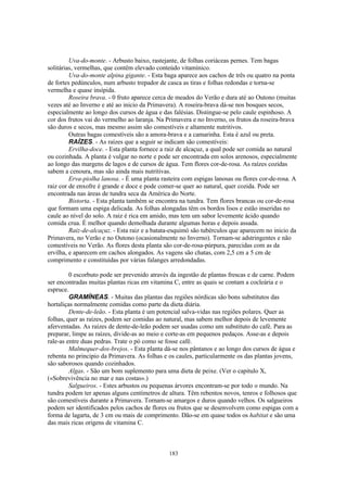 Uva-do-monte. - Arbusto baixo, rastejante, de folhas coriáceas pernes. Tem bagas
solitárias, vermelhas, que contêm elevado conteúdo vitamínico.
         Uva-do-monte alpina gigante. - Esta baga aparece aos cachos de três ou quatro na ponta
de fortes pedúnculos, num arbusto trepador de casca as tiras e folhas redondas e torna-se
vermelha e quase insípida.
         Roseira brava. - 0 fruto aparece cerca de meados do Verão e dura até ao Outono (muitas
vezes até ao Inverno e até ao inicio da Primavera). A roseira-brava dá-se nos bosques secos,
especialmente ao longo dos cursos de água e das falésias. Distingue-se pelo caule espinhoso. A
cor dos frutos vai do vermelho ao laranja. Na Primavera e no Inverno, os frutos da roseira-brava
são duros e secos, mas mesmo assim são comestíveis e altamente nutritivos.
         Outras bagas comestíveis são a amora-brava e a camarinha. Esta é azul ou preta.
         RAÍZES. - As raízes que a seguir se indicam são comestíveis:
         Ervilha-doce. - Esta planta fornece a raiz de alcaçuz, a qual pode ser comida ao natural
ou cozinhada. A planta é vulgar no norte e pode ser encontrada em solos arenosos, especialmente
ao longo das margens de lagos e de cursos de água. Tem flores cor-de-rosa. As raízes cozidas
sabem a cenoura, mas são ainda mais nutritivas.
         Erva-piolha lanosa. - É uma planta rasteira com espigas lanosas ou flores cor-de-rosa. A
raiz cor de enxofre é grande e doce e pode comer-se quer ao natural, quer cozida. Pode ser
encontrada nas áreas de tundra seca da América do Norte.
         Bistorta. - Esta planta também se encontra na tundra. Tem flores brancas ou cor-de-rosa
que formam uma espiga delicada. As folhas alongadas têm os bordos lisos e estão inseridas no
caule ao nível do solo. A raiz é rica em amido, mas tem um sabor levemente ácido quando
comida crua. É melhor quando demolhada durante algumas horas e depois assada.
         Raiz-de-alcaçuz. - Esta raiz e a batata-esquimó são tubérculos que aparecem no inicio da
Primavera, no Verão e no Outono (ocasionalmente no Inverno). Tornam-se adstringentes e não
comestíveis no Verão. As flores desta planta são cor-de-rosa-púrpura, parecidas com as da
ervilha, e aparecem em cachos alongados. As vagens são chatas, com 2,5 cm a 5 cm de
comprimento e constituídas por várias falanges arredondadas.

         0 escorbuto pode ser prevenido através da ingestão de plantas frescas e de carne. Podem
ser encontradas muitas plantas ricas em vitamina C, entre as quais se contam a cocleária e o
espruce.
         GRAMÍNEAS. - Muitas das plantas das regiões nórdicas são bons substitutos das
hortaliças normalmente comidas como parte da dieta diária.
         Dente-de-leão. - Esta planta é um potencial salva-vidas nas regiões polares. Quer as
folhas, quer as raízes, podem ser comidas ao natural, mas sabem melhor depois de levemente
aferventadas. As raízes de dente-de-leão podem ser usadas como um substituto do café. Para as
preparar, limpe as raízes, divide-as ao meio e corte-as em pequenos pedaços. Asse-as e depois
rale-as entre duas pedras. Trate o pó como se fosse café.
         Malmequer-dos-brejos. - Esta planta dá-se nos pântanos e ao longo dos cursos de água e
rebenta no principio da Primavera. As folhas e os caules, particularmente os das plantas jovens,
são saborosos quando cozinhados.
         Algas. - São um bom suplemento para uma dieta de peixe. (Ver o capitulo X,
(«Sobrevivência no mar e nas costas».)
         Salgueiros. - Estes arbustos ou pequenas árvores encontram-se por todo o mundo. Na
tundra podem ter apenas alguns centímetros de altura. Têm rebentos novos, tenros e folhosos que
são comestíveis durante a Primavera. Tornam-se amargos e duros quando velhos. Os salgueiros
podem ser identificados pelos cachos de flores ou frutos que se desenvolvem como espigas com a
forma de lagarta, de 3 cm ou mais de comprimento. Dão-se em quase todos os habitat e são uma
das mais ricas origens de vitamina C.



                                               183
 