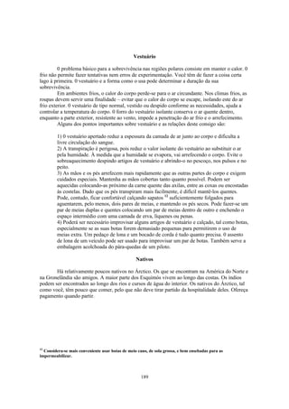 Vestuário

         0 problema básico para a sobrevivência nas regiões polares consiste em manter o calor. 0
frio não permite fazer tentativas nem erros de experimentação. Você têm de fazer a coisa certa
lago à primeira. 0 vestuário e a forma como o usa pode determinar a duração da sua
sobrevivência.
         Em ambientes frios, o calor do corpo perde-se para o ar circundante. Nos climas frios, as
roupas devem servir uma finalidade – evitar que o calor do corpo se escape, isolando este do ar
frio exterior. 0 vestuário de tipo normal, vestido ou despido conforme as necessidades, ajuda a
controlar a temperatura do corpo. 0 forro do vestuário isolante conserva o ar quente dentro,
enquanto a parte exterior, resistente ao vento, impede a penetração do ar frio e o arrefecimento.
         Alguns dos pontos importantes sobre vestuário e as relações deste consigo são:

         1) 0 vestuário apertado reduz a espessura da camada de ar junto ao corpo e dificulta a
         livre circulação do sangue.
         2) A transpiração é perigosa, pois reduz o valor isolante do vestuário ao substituir o ar
         pela humidade. À medida que a humidade se evapora, vai arrefecendo o corpo. Evite o
         sobreaquecimento despindo artigos de vestuário e abrindo-o no pescoço, nos pulsos e no
         peito.
         3) As mãos e os pés arrefecem mais rapidamente que as outras partes do corpo e exigem
         cuidados especiais. Mantenha as mãos cobertas tanto quanto possível. Podem ser
         aquecidas colocando-as próximo da carne quente das axilas, entre as coxas ou encostadas
         às costelas. Dado que os pés transpiram mais facilmente, é difícil mantê-los quentes.
         Pode, contudo, ficar confortável calçando sapatos 12 suficientemente folgados para
         aguentarem, pelo menos, dois pares de meias, e mantendo os pés secos. Pode fazer-se um
         par de meias duplas e quentes colocando um par de meias dentro de outro e enchendo o
         espaço intermédio com uma camada de erva, líquenes ou penas.
         4) Poderá ser necessário improvisar alguns artigos de vestuário e calçado, tal como botas,
         especialmente se as suas botas forem demasiado pequenas para permitirem o uso de
         meias extra. Um pedaço de lona e um bocado de corda é tudo quanto precisa. 0 assento
         de lona de um veículo pode ser usado para improvisar um par de botas. Também serve a
         embalagem acolchoada do pára-quedas de um piloto.

                                                  Nativos

       Há relativamente poucos nativos no Árctico. Os que se encontram na América do Norte e
na Gronelândia são amigos. A maior parte dos Esquimós vivem ao longo das costas. Os índios
podem ser encontrados ao longo dos rios e cursos de água do interior. Os nativos do Árctico, tal
como você, têm pouco que comer, pelo que não deve tirar partido da hospitalidade deles. Ofereça
pagamento quando partir.




12
  Considera-se mais conveniente usar botas de meio cano, de sola grossa, e bem ensebadas para as
impermeabilizar.



                                                     189
 