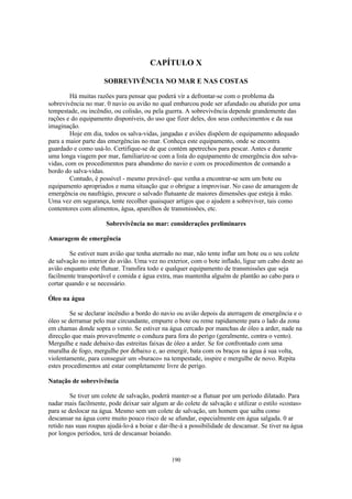 CAPÍTULO X

                     SOBREVIVÊNCIA NO MAR E NAS COSTAS

        Há muitas razões para pensar que poderá vir a defrontar-se com o problema da
sobrevivência no mar. 0 navio ou avião no qual embarcou pode ser afundado ou abatido por uma
tempestade, ou incêndio, ou colisão, ou pela guerra. A sobrevivência depende grandemente das
rações e do equipamento disponíveis, do uso que fizer deles, dos seus conhecimentos e da sua
imaginação.
        Hoje em dia, todos os salva-vidas, jangadas e aviões dispõem de equipamento adequado
para a maior parte das emergências no mar. Conheça este equipamento, onde se encontra
guardado e como usá-lo. Certifique-se de que contém apetrechos para pescar. Antes e durante
uma longa viagem por mar, familiarize-se com a lista do equipamento de emergência dos salva-
vidas, com os procedimentos para abandono do navio e com os procedimentos de comando a
bordo do salva-vidas.
        Contudo, é possível - mesmo provável- que venha a encontrar-se sem um bote ou
equipamento apropriados e numa situação que o obrigue a improvisar. No caso de amaragem de
emergência ou naufrágio, procure o salvado flutuante de maiores dimensões que esteja à mão.
Uma vez em segurança, tente recolher quaisquer artigos que o ajudem a sobreviver, tais como
contentores com alimentos, água, aparelhos de transmissões, etc.

                      Sobrevivência no mar: considerações preliminares

Amaragem de emergência

        Se estiver num avião que tenha aterrado no mar, não tente inflar um bote ou o seu colete
de salvação no interior do avião. Uma vez no exterior, com o bote inflado, ligue um cabo deste ao
avião enquanto este flutuar. Transfira todo e qualquer equipamento de transmissões que seja
facilmente transportável e comida e água extra, mas mantenha alguém de plantão ao cabo para o
cortar quando e se necessário.

Óleo na água

        Se se declarar incêndio a bordo do navio ou avião depois da aterragem de emergência e o
óleo se derramar pelo mar circundante, empurre o bote ou reme rapidamente para o lado da zona
em chamas donde sopra o vento. Se estiver na água cercado por manchas de óleo a arder, nade na
direcção que mais provavelmente o conduza para fora do perigo (geralmente, contra o vento).
Mergulhe e nade debaixo das estreitas faixas de óleo a arder. Se for confrontado com uma
muralha de fogo, mergulhe por debaixo e, ao emergir, bata com os braços na água à sua volta,
violentamente, para conseguir um «buraco» na tempestade, inspire e mergulhe de novo. Repita
estes procedimentos até estar completamente livre de perigo.

Natação de sobrevivência

        Se tiver um colete de salvação, poderá manter-se a flutuar por um período dilatado. Para
nadar mais facilmente, pode deixar sair algum ar do colete de salvação e utilizar o estilo «costas»
para se deslocar na água. Mesmo sem um colete de salvação, um homem que saiba como
descansar na água corre muito pouco risco de se afundar, especialmente em água salgada. 0 ar
retido nas suas roupas ajudá-lo-á a boiar e dar-lhe-á a possibilidade de descansar. Se tiver na água
por longos períodos, terá de descansar boiando.



                                                190
 
