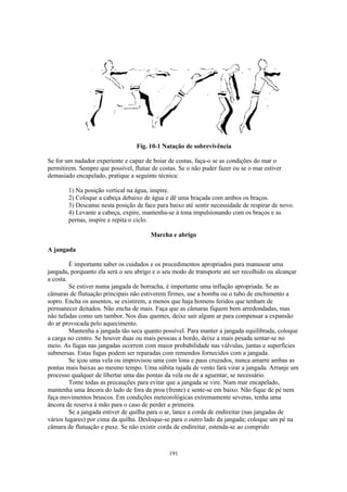 Fig. 10-1 Natação de sobrevivência

Se for um nadador experiente e capaz de boiar de costas, faça-o se as condições do mar o
permitirem. Sempre que possível, flutue de costas. Se o não puder fazer ou se o mar estiver
demasiado encapelado, pratique a seguinte técnica:

        1) Na posição vertical na água, inspire.
        2) Coloque a cabeça debaixo de água e dê uma braçada com ambos os braços.
        3) Descanse nesta posição de face para baixo até sentir necessidade de respirar de novo.
        4) Levante a cabeça, expire, mantenha-se à tona impulsionando com os braços e as
        pernas, inspire e repita o ciclo.

                                        Marcha e abrigo

A jangada

         É importante saber os cuidados e os procedimentos apropriados para manusear uma
jangada, porquanto ela será o seu abrigo e o seu modo de transporte até ser recolhido ou alcançar
a costa.
         Se estiver numa jangada de borracha, é importante uma inflação apropriada. Se as
câmaras de flutuação principais não estiverem firmes, use a bomba ou o tubo de enchimento a
sopro. Encha os assentos, se existirem, a menos que haja homens feridos que tenham de
permanecer deitados. Não encha de mais. Faça que as câmaras fiquem bem arredondadas, mas
não tufadas como um tambor. Nos dias quentes, deixe sair algum ar para compensar a expansão
do ar provocada pelo aquecimento.
         Mantenha a jangada tão seca quanto possível. Para manter a jangada equilibrada, coloque
a carga no centro. Se houver duas ou mais pessoas a bordo, deixe a mais pesada sentar-se no
meio. As fugas nas jangadas ocorrem com maior probabilidade nas válvulas, juntas e superfícies
submersas. Estas fugas podem ser reparadas com remendos fornecidos com a jangada.
         Se içou uma vela ou improvisou uma com lona e paus cruzados, nunca amarre ambas as
pontas mais baixas ao mesmo tempo. Uma súbita rajada de vento fará virar a jangada. Arranje um
processo qualquer de libertar uma das pontas da vela ou de a aguentar, se necessário.
         Tome todas as precauções para evitar que a jangada se vire. Num mar encapelado,
mantenha uma âncora do lado de fora da proa (frente) e sente-se em baixo. Não fique de pé nem
faça movimentos bruscos. Em condições meteorológicas extremamente severas, tenha uma
âncora de reserva à mão para o caso de perder a primeira.
         Se a jangada estiver de quilha para o ar, lance a corda de endireitar (nas jangadas de
vários lugares) por cima da quilha. Desloque-se para o outro lado da jangada; coloque um pé na
câmara de flutuação e puxe. Se não existir corda de endireitar, estenda-se ao comprido



                                               191
 