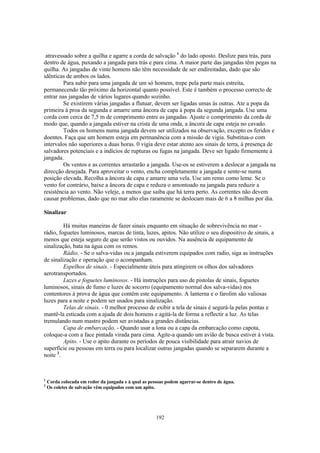 atravessado sobre a quilha e agarre a corda de salvação 1 do lado oposto. Deslize para trás, para
dentro de água, puxando a jangada para trás e para cima. A maior parte das jangadas têm pegas na
quilha. As jangadas de vinte homens não têm necessidade de ser endireitadas, dado que são
idênticas de ambos os lados.
         Para subir para uma jangada de um só homem, trepe pela parte mais estreita,
permanecendo tão próximo da horizontal quanto possível. Este é também o processo correcto de
entrar nas jangadas de vários lugares quando sozinho.
         Se existirem várias jangadas a flutuar, devem ser ligadas umas às outras. Ate a popa da
primeira à proa da segunda e amarre uma âncora de capa à popa da segunda jangada. Use uma
corda com cerca de 7,5 m de comprimento entre as jangadas. Ajuste o comprimento da corda de
modo que, quando a jangada estiver na crista de uma onda, a âncora de capa esteja no cavado.
         Todos os homens numa jangada devem ser utilizados na observação, excepto os feridos e
doentes. Faça que um homem esteja em permanência com a missão de vigia. Substitua-o com
intervalos não superiores a duas horas. 0 vigia deve estar atento aos sinais de terra, à presença de
salvadores potenciais e a indícios de rupturas ou fugas na jangada. Deve ser ligado firmemente à
jangada.
         Os ventos e as correntes arrastarão a jangada. Use-os se estiverem a deslocar a jangada na
direcção desejada. Para aproveitar o vento, encha completamente a jangada e sente-se numa
posição elevada. Recolha a âncora de capa e amarre uma vela. Use um remo como leme. Se o
vento for contrário, baixe a âncora de capa e reduza o amontoado na jangada para reduzir a
resistência ao vento. Não veleje, a menos que saiba que há terra perto. As correntes não devem
causar problemas, dado que no mar alto elas raramente se deslocam mais de 6 a 8 milhas por dia.

Sinalizar

         Há muitas maneiras de fazer sinais enquanto em situação de sobrevivência no mar -
rádio, foguetes luminosos, marcas de tinta, luzes, apitos. Não utilize o seu dispositivo de sinais, a
menos que esteja seguro de que serão vistos ou ouvidos. Na ausência de equipamento de
sinalização, bata na água com os remos.
         Rádio. - Se o salva-vidas ou a jangada estiverem equipados com radio, siga as instruções
de sinalização e operação que o acompanham.
         Espelhos de sinais. - Especialmente úteis para atingirem os olhos dos salvadores
aerotransportados.
         Luzes e foguetes luminosos. - Há instruções para uso de pistolas de sinais, foguetes
luminosos, sinais de fumo e luzes de socorro (equipamento normal dos salva-vidas) nos
contentores à prova de água que contêm este equipamento. A lanterna e o farolim são valiosas
luzes para a noite e podem ser usados para sinalização.
         Telas de sinais. - 0 melhor processo de exibir a tela de sinais é segurá-la pelas pontas e
mantê-la esticada com a ajuda de dois homens e agitá-la de forma a reflectir a luz. As telas
tremulando num mastro podem ser avistadas a grandes distâncias.
         Capa de embarcação. - Quando usar a lona ou a capa da embarcação como capota,
coloque-a com a face pintada virada para cima. Agite-a quando um avião de busca estiver à vista.
         Apito. - Use o apito durante os períodos de pouca visibilidade para atrair navios de
superfície ou pessoas em terra ou para localizar outras jangadas quando se separarem durante a
noite 2.



1
    Corda colocada em redor da jangada e à qual as pessoas podem agarrar-se dentro de água.
2
    Os coletes de salvação vêm equipados com um apito.




                                                      192
 