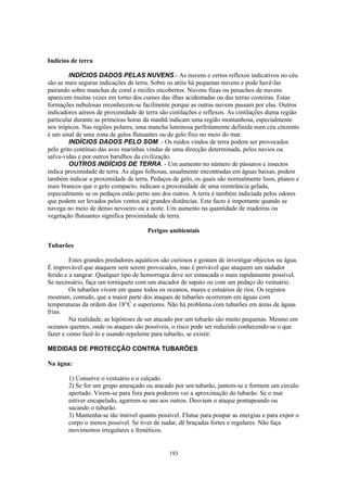 Indícios de terra

         INDÍCIOS DADOS PELAS NUVENS.- As nuvens e certos reflexos indicativos no céu
são as mais seguras indicações de terra. Sobre os atóis há pequenas nuvens e pode havê-las
pairando sobre manchas de coral e recifes encobertos. Nuvens fixas ou penachos de nuvens
aparecem muitas vezes em torno dos cumes das ilhas acidentadas ou das terras costeiras. Estas
formações nebulosas reconhecem-se facilmente porque as outras nuvens passam por elas. Outros
indicadores aéreos de proximidade de terra são cintilações e reflexos. As cintilações duma região
particular durante as primeiras horas da manhã indicam uma região montanhosa, especialmente
nos trópicos. Nas regiões polares, uma mancha luminosa perfeitamente definida num céu cinzento
é um sinal de uma zona de gelos flutuantes ou de gelo fixo no meio do mar.
         INDÍCIOS DADOS PELO SOM. - Os ruídos vindos de terra podem ser provocados
pelo grito contínuo das aves marinhas vindas de uma direcção determinada, pelos navios ou
salva-vidas e por outros barulhos da civilização.
         OUTROS INDÍCIOS DE TERRA. - Um aumento no número de pássaros e insectos
indica proximidade de terra. As algas folhosas, usualmente encontradas em águas baixas, podem
também indicar a proximidade de terra. Pedaços de gelo, os quais são normalmente lisos, planos e
mais brancos que o gelo compacto, indicam a proximidade de uma reentrância gelada,
especialmente se os pedaços estão perto uns dos outros. A terra é também indiciada pelos odores
que podem ser levados pelos ventos até grandes distâncias. Este facto é importante quando se
navega no meio de denso nevoeiro ou a noite. Um aumento na quantidade de madeiras ou
vegetação flutuantes significa proximidade de terra.

                                      Perigos ambientais

Tubarões

         Estes grandes predadores aquáticos são curiosos e gostam de investigar objectos na água.
É improvável que ataquem sem serem provocados, mas é provável que ataquem um nadador
ferido e a sangrar. Qualquer tipo de hemorragia deve ser estancada o mais rapidamente possível.
Se necessário, faça um torniquete com um atacador de sapato ou com um pedaço do vestuário.
         Os tubarões vivem em quase todos os oceanos, mares e estuários de rios. Os registos
mostram, contudo, que a maior parte dos ataques de tubarões ocorreram em águas com
temperaturas da ordem dos 18°C e superiores. Não há problema com tubarões em áreas de águas
frias.
         Na realidade, as hipóteses de ser atacado por um tubarão são muito pequenas. Mesmo em
oceanos quentes, onde os ataques são possíveis, o risco pode ser reduzido conhecendo-se o que
fazer e como fazê-lo e usando repelente para tubarão, se existir.

MEDIDAS DE PROTECÇÃO CONTRA TUBARÕES

Na água:

        1) Conserve o vestuário e o calçado.
        2) Se for um grupo ameaçado ou atacado por um tubarão, juntem-se e formem um círculo
        apertado. Virem-se para fora para poderem ver a aproximação do tubarão. Se o mar
        estiver encapelado, agarrem-se uns aos outros. Desviem o ataque pontapeando ou
        sacando o tubarão.
        3) Mantenha-se tão imóvel quanto possível. Flutue para poupar as energias e para expor o
        corpo o menos possível. Se tiver de nadar, dê braçadas fortes e regulares. Não faça
        movimentos irregulares e frenéticos.


                                               193
 