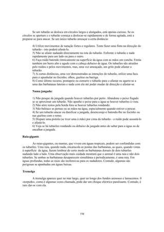 Se um tubarão se desloca em círculos largos e alongados, está apenas curioso. Se os
círculos se apertam e o tubarão começa a deslocar-se rapidamente e de forma agitada, está a
preparar-se para atacar. Se um único tubarão ameaçar a certa distância:

        4) Utilize movimentos de natação fortes e regulares. Tente fazer uma finta na direcção do
        tubarão - isto poderá afastá-lo.
        5) Não se afaste nadando directamente na rota do tubarão. Enfrente o tubarão e nade
        rapidamente para um lado ou para o outro.
        6) Faça ruído batendo ritmicamente na superfície da água com as mãos em concha. Emita
        também em berro alto e agudo com a cabeça debaixo de água. Os tubarões são atraídos
        pelo ruídos e pelos movimentos, mas, uma vez ameaçado, um grito pode afastar o
        tubarão.
        7) A curtas distâncias, uma vez demonstradas as intenções do tubarão, utilize uma faca
        para o apunhalar no focinho, olhos, guelras ou barriga.
        8) Como último recurso, pontapeie ou esmurre o tubarão para o afastar ou agarre-se a
        uma das barbatanas laterais e nade com ela até poder mudar de direcção e afastar-se.

        Numa jangada:

        1) Não pesque da jangada quando houver tubarões por perto. Abandone o peixe fisgado
        se se aproximar um tubarão. Não apanhe o peixe para a água se houver tubarões à vista.
        2) Não atire restos pela borda fora se houver tubarões rondando.
        3) Não balouce as pernas ou as mãos na água, especialmente quando estiver a pescar.
        4) Se um tubarão atacar ou danificar a jangada, desencoraje-o batendo-lhe no focinho ou
        nas guelras com o remo.
        5) Dispare uma pistola (se tiver uma à mão) por cima do tubarão - o ruído pode assustá-lo
        e afastá-lo.
        6) Veja se há tubarões rondando ou debaixo da jangada antes de saltar para a água ou de
        encalhar a jangada.

Raia-gigante

        As raias-gigantes, ou mantas, que vivem em águas tropicais, podem ser confundidas com
os tubarões. Uma raia, quando nada, encaracola as pontas das barbatanas, as quais, quando vistas
à superfície da água, fazem lembrar de certo modo as barbatanas dorsais de dois tubarões
nadando lado a lado. Uma observação mais cuidada mostrará que o animal é uma raia e não dois
tubarões. Se ambas as barbatanas desaparecem simultânea e periodicamente, é uma raia. Em
águas profundas, todas as raias são inofensivas para os nadadores. Contudo, algumas são
perigosas se apanhadas em águas baixas.

Tremelga

        A tremelga aparece quer no mar largo, quer ao longo dos fundos arenosos e lamacentos. 0
«torpedo», como é algumas vezes chamada, pode dar um choque eléctrico paralisante. Contudo, é
raro dar-se com ela.




                                              194
 