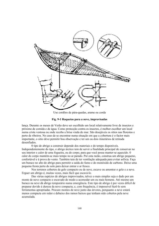 Use cordões de pára-quedas, arame ou corda

                         Fig. 9-1 Raquetas para a neve, improvisadas

lança. Durante os meses de Verão deve ser escolhido um local relativamente livre de insectos e
próximo de comida e de água. Como protecção contra os insectos, é melhor escolher um local
numa crista ventosa ou onde receba a brisa vinda do mar. São desejáveis os sítios nas florestas e
perto de ribeiros. No caso de se encontrar numa situação em que a cobertura é o factor mais
importante, o sitio deve permitir boa observação e ter um ou dois itinerários de retirada
desenfiados.
         0 tipo de abrigo a construir depende dos materiais e do tempo disponíveis.
Independentemente do tipo, o abrigo árctico tem de servir a finalidade principal de conservar no
seu interior o calor de uma fogueira, ou do corpo, para que você possa manter-se aquecido. 0
calor do corpo mantém-se mais tempo no ar parado. Por esta razão, construa um abrigo pequeno,
confortável e à prova do vento. Também tem de ter ventilação adequada para evitar asfixia. Faça
um buraco no alto do abrigo para permitir a saída do fumo e do monóxido de carbono. Deixe uma
pequena fresta perto do solo para deixar entrar o ar fresco.
         Nos terrenos cobertos de gelo compacto ou de neve, escave ou amontoe o gelo e a neve.
Erguer um abrigo é, muitas vezes, mais fácil que escavá-lo.
         Das várias espécies de abrigos improvisados, talvez o mais simples seja o dado por um
monte de neve compacto e escavado de modo a acomodar um ou mais homens. Até mesmo um
buraco na neve dá abrigo temporário numa emergência. Este tipo de abrigo é por vezes difícil de
preparar devido à dureza da neve compacta, e, com frequência, é impossível fazê-lo sem
ferramentas apropriadas. Procure montes de neve junto das árvores, porquanto a neve estará
menos compacta em redor e debaixo dos ramos baixos que tenham sido cobertos pela neve
acumulada.


                                               168
 